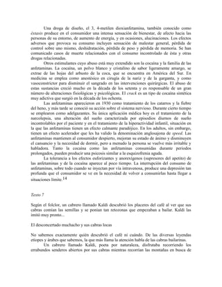 Una droga de diseño, el 3, 4-metilen dioxianfetamina, también conocido como
éxtasis produce en el consumidor una intensa sensación de bienestar, de afecto hacia las
personas de su entorno, de aumento de energía, y en ocasiones, alucinaciones. Los efectos
adversos que provoca su consumo incluyen sensación de malestar general, pérdida de
control sobre uno mismo, deshidratación, pérdida de peso y pérdida de memoria. Se han
comunicado casos de muerte relacionados con el consumo incontrolado de ésta y otras
drogas relacionadas.
Otros estimulantes cuyo abuso está muy extendido son la cocaína y la familia de las
anfetaminas. La cocaína, un polvo blanco y cristalino de sabor ligeramente amargo, se
extrae de las hojas del arbusto de la coca, que se encuentra en América del Sur. En
medicina se emplea como anestésico en cirugía de la nariz y de la garganta, y como
vasoconstrictor para disminuir el sangrado en las intervenciones quirúrgicas. El abuso de
estas sustancias creció mucho en la década de los setenta y es responsable de un gran
número de alteraciones fisiológicas y psicológicas. El crack es un tipo de cocaína sintética
muy adictiva que surgió en la década de los ochenta.
Las anfetaminas aparecieron en 1930 como tratamiento de los catarros y la fiebre
del heno, y más tarde se conoció su acción sobre el sistema nervioso. Durante cierto tiempo
se emplearon como adelgazantes. Su única aplicación médica hoy es el tratamiento de la
narcolepsia, una alteración del sueño caracterizada por episodios diurnos de sueño
incontrolables por el paciente y en el tratamiento de la hiperactividad infantil, situación en
la que las anfetaminas tienen un efecto calmante paradójico. En los adultos, sin embargo,
tienen un efecto acelerador que les ha valido la denominación anglosajona de speed. Las
anfetaminas mantienen al consumidor despierto, mejoran su estado de ánimo y disminuyen
el cansancio y la necesidad de dormir, pero a menudo la persona se vuelve más irritable y
habladora. Tanto la cocaína como las anfetaminas consumidas durante periodos
prolongados, pueden producir una psicosis similar a la esquizofrenia aguda.
La tolerancia a los efectos euforizantes y anorexígenos (supresores del apetito) de
las anfetaminas y de la cocaína aparece al poco tiempo. La interrupción del consumo de
anfetaminas, sobre todo cuando se inyectan por vía intravenosa, produce una depresión tan
profunda que el consumidor se ve en la necesidad de volver a consumirlas hasta llegar a
situaciones límite.14
Texto 7
Según el folclor, un cabrero llamado Kaldi descubrió los placeres del café al ver que sus
cabras comían las semillas y se ponían tan retozonas que empezaban a bailar. Kaldi las
imitó muy pronto...
El desconcertado muchacho y sus cabras locas
No sabemos exactamente quién descubrió el café ni cuándo. De las diversas leyendas
etíopes y árabes que sabemos, la que más llama la atención habla de las cabras bailarinas.
Un cabrero llamado Kaldi, poeta por naturaleza, disfrutaba recorriendo los
errabundos senderos abiertos por sus cabras mientras recorrían las montañas en busca de
 