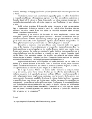 alimento. El trabajo le exigía poco esfuerzo y eso le permitía crear canciones y tocarlas con
su flauta.
Al atardecer, cuando hacía sonar una nota especial y aguda, sus cabras abandonaban
la búsqueda en el bosque y lo seguían de regreso a casa. Pero una tarde no acudieron a su
llamada. Kaldi volvió a tocar su flauta desesperado. Las cabras seguían sin aparecer. El
muchacho, desconcertado, subió a la colina y aguzó el oído. Finalmente oyó unos balidos a
lo lejos.
Kaldi giró en un recodo de la estrecha senda y de pronto se topó con sus cabras.
Bajo el espeso dosel de la selva tropical, a través del cual el sol se filtraba en manchas
brillantes, las cabras corrían de un lado a otro, se embestían, danzaban sobre las patas
traseras y balaban con entusiasmo.
Sorprendido y sin resuello, el muchacho las miró boquiabierto. ―Deben estar
embrujadas —pensó. ¿Qué otra cosa puede sucederles?‖. Mientras las observaba, notó que
las cabras comían las brillantes hojas verdes y las bayas rojas que arrancaban de un arbusto
que él nunca antes había visto. Seguramente aquellos arbustos habían enloquecido a sus
cabras. ¿Serían venenosos? ¿Morirían todas sus cabras? ¡Su padre lo mataría!
Las cabras se negaron a volver con él hasta varias horas más tarde, pero seguían
vivas. Al día siguiente volvieron directamente al bosquecillo e hicieron lo mismo. Esta vez
Kaldi decidió que no correría peligro si las imitaba. Primero masticó unas cuantas hojas.
Tenían sabor amargo. Sin embargo, mientras lo hacía, sintió un lento cosquilleo que le
bajaba de la lengua hasta las entrañas y se expandía por todo el cuerpo. Enseguida siguió
con las bayas. Eran levemente dulces y las semillas que salían de su interior estaban
recubiertas por un espeso y sabroso mucílago. Finalmente intentó masticar las semillas,
pero eran demasiado duras. Las escupió y se puso otra baya en la boca.
Según cuenta la leyenda, poco después Kaldi estaba retozando con sus cabras. Los
poemas y la música brotaban de su mente. Tenía la sensación de que jamás volvería a
sentirse cansado ni malhumorado. Le habló a su padre de los árboles mágicos, se corrió la
voz y pronto el café se convirtió en parte integral de la cultura etíope.
En el siglo X, cuando Rhazes —un médico árabe— mencionó el café por primera
vez y por escrito, quizás hacía cientos de años que se cultivaba deliberadamente. Es
probable que, como en la leyenda, los granos y las hojas del bunn —nombre que recibía el
café— al principio fueran simplemente masticadas; pero la inventiva de los etíopes muy
pronto encontró formas más agradables de obtener la cafeína. Cocían las hojas y los granos
en agua hirviendo para obtener una bebida suave. Molían los granos, los mezclaban con
grasa animal y preparaban así un bocadillo energético. Con la pulpa fermentada elaboraban
vino. Tostaban ligeramente la cascarilla que recubre la semilla y hacían una bebida dulce
llamada qishr, que ahora se conoce como kisher. Finalmente, tal vez en el siglo XV, alguien
tostó los granos, los molió y preparó una infusión. Y así nació el café (o una variedad de
éste) tal y como hoy lo conocemos.15
Texto 8
Las especies psicodislépticas y la fusión de mente y cuerpo
 