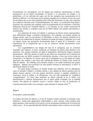 Escuetamente, los alucinógenos son las drogas que producen alucinaciones, es decir,
percepciones sin un objeto convalidado. El peyote y su mezcalina, los hongos y su
psilocibina y el LSD, derivado del ergot, son los tres ejemplos más característicos de la
familia en México y se relacionan con las plantas sagradas por excelencia. Existe otro caso
de una planta que se usa como inhalante entre tribus del Amazonas, el yopo, que continene
una sustancia conocida como N-dimetiltriptamina. En efecto, su recolección ritual llega a
constituir una ceremonia tan compleja como la peregrinación de los huicholes a Wiricuta,
bellamente descrita por Fernando Benítez, o su consumo en una velada ceremonial de
cánticos tan remotos y exaltados como los de María Sabina. Son plantas adivinatorias y
sacramentales.
Los inductores de trance son plantas y sustancias de efectos menos espectaculares,
pues difícilmente llegan a producir alucinaciones. Sin embargo, son plantas rituales de
antigua estirpe, entre las que destaca el Ololiuhqui, es decir, las famosas Semillas de la
Virgen, de uso tradicional en Oaxaca. Producen un estado de letargo y languidez en el cual
los sujetos tienen una percepción incrementada hasta el punto de la irritación y una
estimulación de la imaginación que se usa en contextos rituales precisamente como
adivinatoria.
Los cognodislépticos son drogas del tipo de la mariguana, que no contienen
alcaloides sino terpenos, es decir, moléculas sin nitrógeno de efectos muy distintos a los
anteriores. Así, aunque estimulan sin duda la imaginación, difícilmente llegan a producir
alucinaciones. Más bien destaca el hecho de que altere los mecanismos de la memoria de
tal manera que sea difícil recuperar la información reciente, o bien, que aviven todas las
sensaciones y la fantasía. Es curioso notar que la mariguana no es una planta de origen
americano sino asiático y que haya sido introducida durante la Colonia como fuente de
fibra de cáñamo. Sin embargo, poco después empezó a ser usada ritualmente por grupos
indígenas. Algunos usos peculiares de estas plantas incluyen la oniromancia, es decir, la
adivinación durante el sueño.
El cuarto grupo constituye un mundo mental muy diferente. Son los delirógenos
como el toloache o tlápatl y el tabaco salvaje o yetl, plantas de efectos potentes pero de
alguna manera opuesta a los tres grupos anteriores, porque si aquellos amplifican la
conciencia, éstos la nublan y la disminuyen: son con toda propiedad los verdaderos
―estupefacientes‖. En dosis altas producen un delirio parecido al de la fiebre, con
desorientación e intensas alucinaciones que el sujeto puede confundir con la realidad
externa. Son plantas de tradición oscura y secreta, usadas en ritos de hechicería, en
ocasiones para hacer daño a los enemigos o para atarantar al cónyuge infiel.16
Texto 9
El toloache o yerba del diablo
Los indios del Norte de México y el Sur de Estados Unidos utilizaron el toloache como
medicina y medio para diagnosticar enfermedades y tener visiones, como amuleto para
ganar apuestas, como auxiliar en la cacería y en las ceremonias iniciáticas de los jóvenes de
ambos sexos. El uso generalizado del toloache como planta ritual se observa en casi todos
 