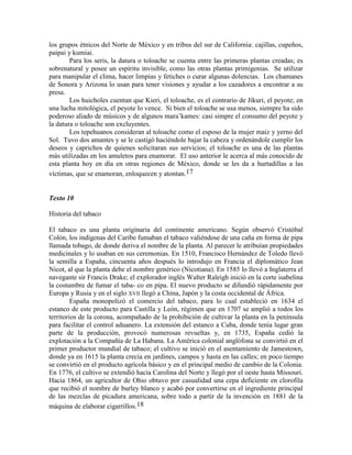 los grupos étnicos del Norte de México y en tribus del sur de California: cajillas, cupeños,
paipai y kumiai.
Para los seris, la datura o toloache se cuenta entre las primeras plantas creadas; es
sobrenatural y posee un espíritu invisible, como las otras plantas primigenias. Se utilizar
para manipular el clima, hacer limpias y fetiches o curar algunas dolencias. Los chamanes
de Sonora y Arizona lo usan para tener visiones y ayudar a los cazadores a encontrar a su
presa.
Los huicholes cuentan que Kieri, el toloache, es el contrario de Jíkuri, el peyote; en
una lucha mitológica, el peyote lo vence. Si bien el toloache se usa menos, siempre ha sido
poderoso aliado de músicos y de algunos mara‘kames: casi simpre el consumo del peyote y
la datura o toloache son excluyentes.
Los tepehuanos consideran al toloache como el esposo de la mujer maíz y yerno del
Sol. Tuvo dos amantes y se le castigó haciéndole bajar la cabeza y ordenándole cumplir los
deseos y caprichos de quienes solicitaran sus servicios; el toloache es una de las plantas
más utilizadas en los amuletos para enamorar. El uso anterior le acerca al más conocido de
esta planta hoy en día en otras regiones de México, donde se les da a hurtadillas a las
víctimas, que se enamoran, enloquecen y atontan.17
Texto 10
Historia del tabaco
El tabaco es una planta originaria del continente americano. Según observó Cristóbal
Colón, los indígenas del Caribe fumaban el tabaco valiéndose de una caña en forma de pipa
llamada tobago, de donde deriva el nombre de la planta. Al parecer le atribuían propiedades
medicinales y lo usaban en sus ceremonias. En 1510, Francisco Hernández de Toledo llevó
la semilla a España, cincuenta años después lo introdujo en Francia el diplomático Jean
Nicot, al que la planta debe el nombre genérico (Nicotiana). En 1585 lo llevó a Inglaterra el
navegante sir Francis Drake; el explorador inglés Walter Raleigh inició en la corte isabelina
la costumbre de fumar el taba- co en pipa. El nuevo producto se difundió rápidamente por
Europa y Rusia y en el siglo XVII llegó a China, Japón y la costa occidental de África.
España monopolizó el comercio del tabaco, para lo cual estableció en 1634 el
estanco de este producto para Castilla y León, régimen que en 1707 se amplió a todos los
territorios de la corona, acompañado de la prohibición de cultivar la planta en la península
para facilitar el control aduanero. La extensión del estanco a Cuba, donde tenía lugar gran
parte de la producción, provocó numerosas revueltas y, en 1735, España cedió la
explotación a la Compañía de La Habana. La América colonial anglófona se convirtió en el
primer productor mundial de tabaco; el cultivo se inició en el asentamiento de Jamestown,
donde ya en 1615 la planta crecía en jardines, campos y hasta en las calles; en poco tiempo
se convirtió en el producto agrícola básico y en el principal medio de cambio de la Colonia.
En 1776, el cultivo se extendió hacia Carolina del Norte y llegó por el oeste hasta Missouri.
Hacia 1864, un agricultor de Ohio obtuvo por casualidad una cepa deficiente en clorofila
que recibió el nombre de burley blanco y acabó por convertirse en el ingrediente principal
de las mezclas de picadura americana, sobre todo a partir de la invención en 1881 de la
máquina de elaborar cigarrillos.18
 