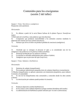 Contenidos para los crucigramas
(sesión 2 del taller)
Equipo 1. Tema: Narcóticos y analgésicos
Respuestas entre paréntesis
Horizontales
1) Se obtiene a partir de la savia blanca lechosa de la planta Papaver Somníferum
(opio).
3) Derivado de la morfina y más poderoso que ésta (heroína).
6) Compuestos que producen insensibilidad a los estímulos externos mediante la
depresión del sistema nervioso central (narcóticos).
7) Fármaco que alivia el dolor sin producir pérdida de conciencia (analgésico).
Verticales
2) Alcaloide que se consigue al procesar el opio y es considerado uno de los
analgésicos más poderosos en la práctica médica (morfina).
4) Sensación producida por los opiáceos (euforia).
5) La morfina es utilizada médicamente para calmar el (dolor).
7) Analgésico que no proviene del opio (aspirina).
Equipo 2. Tema: Sedantes o barbitúricos
Horizontales
2) Sinónimo de sedante (tranquilizante).
4) Provocada por administrarse pequeñas dosis de sedantes hipnóticos (somnolencia).
5) Muchos tranquilizantes se aplican a pacientes con tratamiento psiquiátrico, pues reducen
la tensión y la (ansiedad).
6) Es uno de los tranquilizantes más consumidos y conocidos desde los años setenta
(valium).
7) La intoxicación por sedantes puede producir la (muerte).
Verticales
1) Producen depresión cerebral (barbitúricos).
3) Se les conoce como sedantes hipnóticos porque atenúan desórdenes del (sueño).
8) La administración de barbitúricos puede realizarse por vía oral o (intravenosa).
 