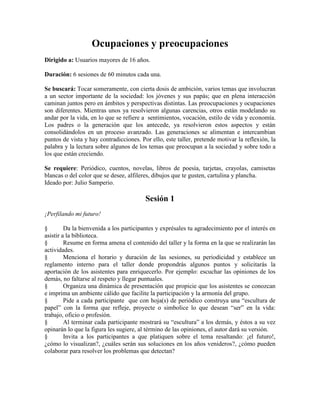 Ocupaciones y preocupaciones
Dirigido a: Usuarios mayores de 16 años.
Duración: 6 sesiones de 60 minutos cada una.
Se buscará: Tocar someramente, con cierta dosis de ambición, varios temas que involucran
a un sector importante de la sociedad: los jóvenes y sus papás; que en plena interacción
caminan juntos pero en ámbitos y perspectivas distintas. Las preocupaciones y ocupaciones
son diferentes. Mientras unos ya resolvieron algunas carencias, otros están modelando su
andar por la vida, en lo que se refiere a sentimientos, vocación, estilo de vida y economía.
Los padres o la generación que los antecede, ya resolvieron estos aspectos y están
consolidándolos en un proceso avanzado. Las generaciones se alimentan e intercambian
puntos de vista y hay contradicciones. Por ello, este taller, pretende motivar la reflexión, la
palabra y la lectura sobre algunos de los temas que preocupan a la sociedad y sobre todo a
los que están creciendo.
Se requiere: Periódico, cuentos, novelas, libros de poesía, tarjetas, crayolas, camisetas
blancas o del color que se desee, alfileres, dibujos que te gusten, cartulina y plancha.
Ideado por: Julio Samperio.
Sesión 1
¡Perfilando mi futuro!
§ Da la bienvenida a los participantes y exprésales tu agradecimiento por el interés en
asistir a la biblioteca.
§ Resume en forma amena el contenido del taller y la forma en la que se realizarán las
actividades.
§ Menciona el horario y duración de las sesiones, su periodicidad y establece un
reglamento interno para el taller donde propondrás algunos puntos y solicitarás la
aportación de los asistentes para enriquecerlo. Por ejemplo: escuchar las opiniones de los
demás, no faltarse al respeto y llegar puntuales.
§ Organiza una dinámica de presentación que propicie que los asistentes se conozcan
e imprima un ambiente cálido que facilite la participación y la armonía del grupo.
§ Pide a cada participante que con hoja(s) de periódico construya una ―escultura de
papel‖ con la forma que refleje, proyecte o simbolice lo que desean ―ser‖ en la vida:
trabajo, oficio o profesión.
§ Al terminar cada participante mostrará su ―escultura‖ a los demás, y éstos a su vez
opinarán lo que la figura les sugiere, al término de las opiniones, el autor dará su versión.
§ Invita a los participantes a que platiquen sobre el tema resaltando: ¡el futuro!,
¿cómo lo visualizan?, ¿cuáles serán sus soluciones en los años venideros?, ¿cómo pueden
colaborar para resolver los problemas que detectan?
 