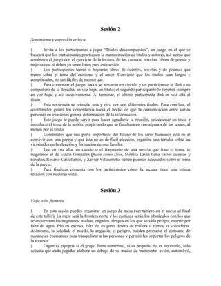 Sesión 2
Sentimiento y expresión erótica
§ Invita a los participantes a jugar ―Títulos descompuestos‖, un juego en el que se
buscará que los participantes practiquen la memorización de títulos y autores, así como que
combinen el juego con el ejercicio de la lectura, de los cuentos, novelas, libros de poesía y
tarjetas que tú debes ya tener listos para esta sesión.
§ Los participantes leerán u hojearán libros de cuentos, novelas y de poemas que
traten sobre el tema del erotismo y el amor. Conviene que los títulos sean largos y
complicados, no tan fáciles de memorizar.
§ Para comenzar el juego, todos se sentarán en círculo y un participante le dirá a su
compañero de la derecha, en voz baja, un título; el segundo participante lo repetirá siempre
en voz baja; y así sucesivamente. Al terminar, el último participante dirá en voz alta el
título.
§ Esta secuencia se reinicia, una y otra vez con diferentes títulos. Para concluir, el
coordinador guiará los comentarios hacia el hecho de que la comunicación entre varias
personas en ocasiones genera deformación de la información.
§ Este juego te puede servir para hacer agradable la reunión, seleccionar un texto e
introducir el tema de la sesión, propiciando que se familiaricen con algunos de los textos, al
menos por el título.
§ Coméntales que una parte importante del futuro de los seres humanos está en el
convivir con una pareja y que ésta no es de fácil elección, organiza una tertulia sobre las
vicisitudes en la elección y formación de una familia.
§ Lee en voz alta, un cuento o el fragmento de una novela que trate el tema, te
sugerimos el de Eladia González Quién como Dios. Mónica Lavin tiene varios cuentos y
novelas; Rosario Castellanos, y Xavier Villaurrutia tienen poemas adecuados sobre el tema
de la pareja.
§ Para finalizar comenta con los participantes cómo la lectura tiene una íntima
relación con nuestras vidas.
Sesión 3
Viaje a la frontera
§ En esta sesión puedes organizar un juego de mesa (ver tablero en el anexo al final
de este taller). La meta será la frontera norte y los castigos serán los obstáculos con los que
se encuentran los migrantes: asaltos, engaños, riesgos en los que su vida peligra, muerte por
falta de agua, frío en exceso, falta de oxígeno dentro de trailers o trenes, o volcaduras.
Asimismo, la soledad, el miedo, la angustia, el peligro, pueden propiciar el consumo de
sustancias enervantes para tranquilizar a las personas y permitirles soportar los peligros de
la travesía.
§ Organiza equipos si el grupo fuera numeroso, si es pequeño no es necesario, sólo
solicita que cada jugador elabore un dibujo de su medio de transporte: avión, automóvil,
 