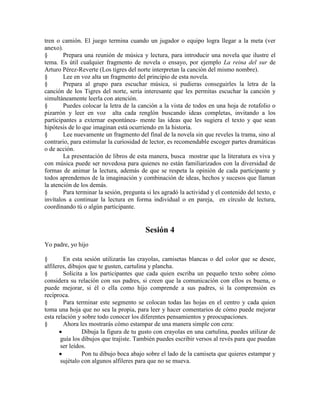 tren o camión. El juego termina cuando un jugador o equipo logra llegar a la meta (ver
anexo).
§ Prepara una reunión de música y lectura, para introducir una novela que ilustre el
tema. Es útil cualquier fragmento de novela o ensayo, por ejemplo La reina del sur de
Arturo Pérez-Reverte (Los tigres del norte interpretan la canción del mismo nombre).
§ Lee en voz alta un fragmento del principio de esta novela.
§ Prepara al grupo para escuchar música, si pudieras conseguirles la letra de la
canción de los Tigres del norte, sería interesante que les permitas escuchar la canción y
simultáneamente leerla con atención.
§ Puedes colocar la letra de la canción a la vista de todos en una hoja de rotafolio o
pizarrón y leer en voz alta cada renglón buscando ideas completas, invitando a los
participantes a externar espontánea- mente las ideas que les sugiera el texto y que sean
hipótesis de lo que imaginan está ocurriendo en la historia.
§ Lee nuevamente un fragmento del final de la novela sin que reveles la trama, sino al
contrario, para estimular la curiosidad de lector, es recomendable escoger partes dramáticas
o de acción.
La presentación de libros de esta manera, busca mostrar que la literatura es viva y
con música puede ser novedosa para quienes no están familiarizados con la diversidad de
formas de animar la lectura, además de que se respeta la opinión de cada participante y
todos aprendemos de la imaginación y combinación de ideas, hechos y sucesos que llaman
la atención de los demás.
§ Para terminar la sesión, pregunta si les agradó la actividad y el contenido del texto, e
invítalos a continuar la lectura en forma individual o en pareja, en círculo de lectura,
coordinando tú o algún participante.
Sesión 4
Yo padre, yo hijo
§ En esta sesión utilizarás las crayolas, camisetas blancas o del color que se desee,
alfileres, dibujos que te gusten, cartulina y plancha.
§ Solicita a los participantes que cada quien escriba un pequeño texto sobre cómo
considera su relación con sus padres, si creen que la comunicación con ellos es buena, o
puede mejorar, si él o ella como hijo comprende a sus padres, si la comprensión es
recíproca.
§ Para terminar este segmento se colocan todas las hojas en el centro y cada quien
toma una hoja que no sea la propia, para leer y hacer comentarios de cómo puede mejorar
esta relación y sobre todo conocer los diferentes pensamientos y preocupaciones.
§ Ahora les mostrarás cómo estampar de una manera simple con cera:
Dibuja la figura de tu gusto con crayolas en una cartulina, puedes utilizar de
guía los dibujos que trajiste. También puedes escribir versos al revés para que puedan
ser leídos.
Pon tu dibujo boca abajo sobre el lado de la camiseta que quieres estampar y
sujétalo con algunos alfileres para que no se mueva.
 