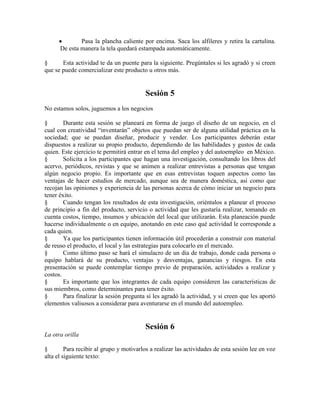 Pasa la plancha caliente por encima. Saca los alfileres y retira la cartulina.
De esta manera la tela quedará estampada automáticamente.
§ Esta actividad te da un puente para la siguiente. Pregúntales si les agradó y si creen
que se puede comercializar este producto u otros más.
Sesión 5
No estamos solos, juguemos a los negocios
§ Durante esta sesión se planeará en forma de juego el diseño de un negocio, en el
cual con creatividad ―inventarán‖ objetos que puedan ser de alguna utilidad práctica en la
sociedad; que se puedan diseñar, producir y vender. Los participantes deberán estar
dispuestos a realizar su propio producto, dependiendo de las habilidades y gustos de cada
quien. Este ejercicio te permitirá entrar en el tema del empleo y del autoempleo en México.
§ Solicita a los participantes que hagan una investigación, consultando los libros del
acervo, periódicos, revistas y que se animen a realizar entrevistas a personas que tengan
algún negocio propio. Es importante que en esas entrevistas toquen aspectos como las
ventajas de hacer estudios de mercado, aunque sea de manera doméstica, así como que
recojan las opiniones y experiencia de las personas acerca de cómo iniciar un negocio para
tener éxito.
§ Cuando tengan los resultados de esta investigación, oriéntalos a planear el proceso
de principio a fin del producto, servicio o actividad que les gustaría realizar, tomando en
cuenta costos, tiempo, insumos y ubicación del local que utilizarán. Esta planeación puede
hacerse individualmente o en equipo, anotando en este caso qué actividad le corresponde a
cada quien.
§ Ya que los participantes tienen información útil procederán a construir con material
de reuso el producto, el local y las estrategias para colocarlo en el mercado.
§ Como último paso se hará el simulacro de un día de trabajo, donde cada persona o
equipo hablará de su producto, ventajas y desventajas, ganancias y riesgos. En esta
presentación se puede contemplar tiempo previo de preparación, actividades a realizar y
costos.
§ Es importante que los integrantes de cada equipo consideren las características de
sus miembros, como determinantes para tener éxito.
§ Para finalizar la sesión pregunta si les agradó la actividad, y si creen que les aportó
elementos valisosos a considerar para aventurarse en el mundo del autoempleo.
Sesión 6
La otra orilla
§ Para recibir al grupo y motivarlos a realizar las actividades de esta sesión lee en voz
alta el siguiente texto:
 