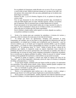 En un poblado de Guanajuato estaba Ricardo con su novia. Él con voz gruesa
y seria le dijo al oído: chatita la próxima semana me voy para el otro lado, con
mis primos, ella conmovida le dio una carta, pidiéndole que no la abriera sino
hasta llegar a su destino.
Pasaron los días y ya en la frontera, llegaron al río, se quitaron la ropa para
cruzar a nado.
Una vez que alcanzaron la otra orilla Ricardo presintió algo, recordando la
carta que había dejado entre sus ropas. Decidió regresar; solicitó a sus primos
que lo esperaran, ellos le insinuaron que se estaba rajando pero él insistió.
Cruzó nuevamente el río hasta donde estaba aún su ropa, encontró la carta, la
leyó. En ella la muchacha le decía que no olvidara su tierra, sus costumbres y
sobre todo que no olvidara que ella estaría esperándolo.
Esto lo fulminó y dando media vuelta regresó a su tierra, dejando sus sueños y
a sus primos continuar su camino.
§ Invita a los oyentes para que comenten las anécdotas o vivencias de vecinos y
conocidos, sobre los intentos de cruzar para el otro lado de la frontera.
§ Al tiempo que hacen sus aportaciones, introduce más elementos al tema,
comentando, por ejemplo, que en esta época se han agudizado las diferencias por falta de
oportunidades y se compite por el trabajo, por la habitación, por la educación, y por los
servicios médicos; que es un hecho que la migración aumenta debido a que las ciudades
están repletas y el campo no ofrece oportunidades de retener a su gente, lo que da como
resultado la ―N‖ de esperanza, hacia ―el Norte‖. Señala el hecho de que, a pesar de los
problemas que implica, la migración ocupa un espacio importante como solución al
problema del futuro de las nuevas generaciones. Por mencionar un ejemplo, hace años se
escuchaba que los jóvenes de áreas rurales migraban terminando la educación secundaria,
hoy se escucha que en algunos poblados los padres ―echan la casa por la ventana‖ porque
los hijos se han graduado de la primaria y será la última vez que pisen la escuela.
§ Organiza al grupo en equipos y solicita que elijan un aspecto del tema de los
―braceros‖, que les haya impactado e interesado, acerca de viajes a la frontera, la búsqueda
de trabajo, preocupaciones o vivencias.
§ Ya que hayan elegido, oriéntalos para que logren escribir un guión y lo representen
con marionetas. Este puede incluir chistes, ironía, música, también pueden componer una
canción a ritmo de rap o elegir canciones grabadas existentes.
§ Una vez terminado su guión, pide que seleccionen a un personaje y les explicarás
cómo construir su marioneta (ver anexo).
§ Motiva a los participantes para realizar uno o dos ensayos e invita a amigos y
parientes que deseen ver la obra que hayan elegido para su presentación al público.
§ Da las gracias a los participantes, puedes organizar una ronda de opiniones de qué
les pareció el trabajo y si tienen sugerencias para futuras reuniones de este o de otro tipo.
 