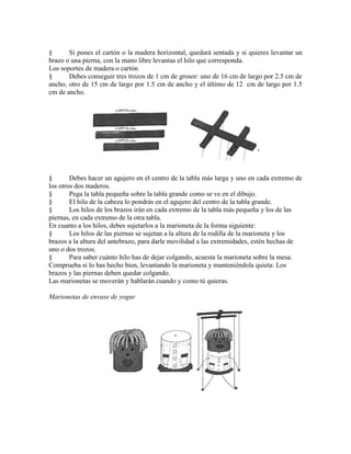 § Si pones el cartón o la madera horizontal, quedará sentada y si quieres levantar un
brazo o una pierna, con la mano libre levantas el hilo que corresponda.
Los soportes de madera o cartón
§ Debes conseguir tres trozos de 1 cm de grosor: uno de 16 cm de largo por 2.5 cm de
ancho, otro de 15 cm de largo por 1.5 cm de ancho y el último de 12 cm de largo por 1.5
cm de ancho.
§ Debes hacer un agujero en el centro de la tabla más larga y uno en cada extremo de
los otros dos maderos.
§ Pega la tabla pequeña sobre la tabla grande como se ve en el dibujo.
§ El hilo de la cabeza lo pondrás en el agujero del centro de la tabla grande.
§ Los hilos de los brazos irán en cada extremo de la tabla más pequeña y los de las
piernas, en cada extremo de la otra tabla.
En cuanto a los hilos, debes sujetarlos a la marioneta de la forma siguiente:
§ Los hilos de las piernas se sujetan a la altura de la rodilla de la marioneta y los
brazos a la altura del antebrazo, para darle movilidad a las extremidades, estén hechas de
uno o dos trozos.
§ Para saber cuánto hilo has de dejar colgando, acuesta la marioneta sobre la mesa.
Comprueba si lo has hecho bien, levantando la marioneta y manteniéndola quieta: Los
brazos y las piernas deben quedar colgando.
Las marionetas se moverán y hablarán cuando y como tú quieras.
Marionetas de envase de yogur
 