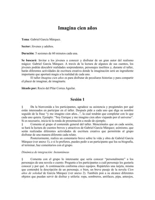 Imagina cien años
Tema: Gabriel García Márquez.
Sector: Jóvenes y adultos.
Duración: 5 sesiones de 60 minutos cada una.
Se buscará: Invitar a los jóvenes a conocer y disfrutar de un gran autor del realismo
mágico: Gabriel García Márquez. A través de la lectura de algunos de sus cuentos, los
jóvenes podrán descubrir realidades sorprendentes, personajes insólitos y, durante el taller,
harán diferentes actividades de escritura creativa donde la imaginación será un ingrediente
importante que aportará magia a la realidad de cada uno.
El taller Imagina cien años es para disfrutar de peculiares historias y para compartir
el placer de imaginar, de imaginarte.
Ideado por: Rocío del Pilar Correa Aguilar.
Sesión 1
§ Da la bienvenida a los participantes, agradece su asistencia y pregúntales por qué
están interesados en participar en el taller. Después pide a cada uno que diga su nombre
seguido de la frase ―y me imagino cien años...‖, la cual tendrán que completar con lo que
cada uno quiera. Ejemplo: ―Soy Enrique y me imagino cien años viajando por el universo‖.
Si es necesario, inicia tú la ronda de presentación a modo de ejemplo.
§ Comenta al grupo el contenido general del taller. Menciónales que en cada sesión,
se hará la lectura de cuentos breves y atractivos de Gabriel García Márquez; asímismo, que
serán realizadas diferentes actividades de escritura creativa que permitirán al grupo
disfrutar de una manera diferente cada relato.
Posteriormente, realiza un comentario breve sobre la vida y obra de Gabriel García
Márquez (ver anexo 1), o si lo prefieres, puedes pedir a un participante que lea su biografía,
al terminar, haz comentarios con el grupo.
Dinámica de integración: Instantáneas
§ Comenta con el grupo lo interesante que sería conocer ―personalmente‖ a los
personajes de una novela o cuento. Pregunta a los participantes a cuál personaje les gustaría
conocer y por qué. A continuación conforma cinco equipos. Repárteles una tarjeta, misma
que contendrá la descripción de un personaje, o bien, un breve pasaje de la novela Cien
años de soledad de García Márquez (ver anexo 2). También pon a su alcance diferentes
objetos que puedan servir de disfraz y utilería: ropa, sombreros, antifaces, pipa, anteojos,
 