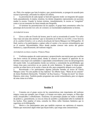 etc. Pide a los equipos que lean la tarjeta y que, posteriormente, se pongan de acuerdo para
recrear al personaje, utilizando los objetos de utilería.
§ La presentación de cada equipo se hará del siguiente modo: un integrante del equipo
leerá, pausadamente, la tarjeta; mientras, los demás integrantes representarán con acciones
mudas la escena. Cuando la lectura termine, inmediatamente, la escena se ―congelará‖
como si en ese momento les fuera tomada una fotografía.
§ Al terminar las presentaciones de los equipos, el grupo hará comentarios sobre los
personajes de la novela Cien años de soledad y se recomendará ampliamente su lectura.
Actividad de lectura
§ Lleva a cabo un Círculo de lectura, para lo cual se recomienda el cuento ―Un señor
muy viejo con unas alas enormes‖ que se encuentra en el libro La increíble y triste historia
de la candida Eréndira y de su abuela desalmada de García Márquez (ver bibliografía). Al
final, motiva a los participantes a opinar sobre el cuento y los sucesos extraordinarios que
en él ocurren. Recomiéndales libros donde puedan conocer más acerca del género
fantástico y, específicamente, del realismo mágico.
Actividad de escritura creativa: Primera Plana
§ Conforma equipos de cuatro personas y proporciónales una tarjeta para que escriban
una breve noticia de primera plana, donde se anuncie con impacto la aparición de un
hombre o una mujer con cualidades o capacidades extraordinarias como las del protagonista
del cuento leído. Los participantes leerán sus noticias y comentarán las posibilidades que
tienen éstas para convertirse en un cuento de corte fantástico. Si alguno lo desea podrá
escribir un relato breve en la sesión o fuera de ella, para compartirlo después con el grupo.
§ Recomienda a los participantes algunas películas basadas en textos de García
Márquez como ―En este pueblo no hay ladrones‖ de Alberto Isaac, ―María de mi corazón‖
de Jaime Humberto Hermosillo, ―Eréndira‖ de Ruy Guerra y ―Tiempo de morir‖ de Arturo
Ripstein, entre otras. También puedes programar una sesión extraordinaria, para ver alguna
de estas cintas en el taller.
Sesión 2
§ Comenta con el grupo acerca de las características más importantes del realismo
mágico, como por ejemplo, que el lugar y el tiempo son reales, pero siempre, se filtra algo
irreal, inexplicable o sobrehumano. Asimismo, los personajes pueden ser reales o dotados
de poderes y, generalmente, se crea un clima de asombro y perplejidad sobre la realidad de
los hechos. Para ampliar el tema, consulta los libros sobre literatura fantástica que te
sugerimos en la bibliografía.
§ Motiva a los participantes para que también expresen sus opiniones al respecto.
Pídeles que mencionen algún relato que hayan leído y que tenga estas características.
 