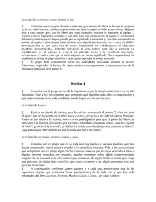 Actividad de escritura creativa: Botella al mar
§ Conforma cuatro equipos. Reparte a cada uno igual número de libros de los que se ocuparon
en la actividad anterior, también proporciónale una hoja de papel rotafolio y marcadores. Después
pide a cada equipo que, con los libros que tiene asignados, realicen lo siguiente: el equipo 1,
retomará breves fragmentos textuales y con ellos hará una composición; el equipo 2, seleccionará
diferentes palabras que les hayan gustado por su significado o sonoridad y, con ellas, compondrá un
poema; el equipo 3, seleccionará cinco palabras cuyo significado des-conozca o sean de difícil
pronunciación y, con cada una de éstas, compondrá un trabalenguas (si eligieron
palabras desconocidas, deberán consultar el diccionario para dar a conocer su
significado) y; el equipo 4, elegirá un párrafo breve y le cambiará adjetivos,
sustantivos o verbos para que el texto adquiera un nuevo significado. Sus composiciones las
escribirán en la hoja de papel rotafolio y cada equipo expondrá el trabajo realizado.
§ El grupo hará comentarios sobre las actividades realizadas durante la sesión.
Asimismo, sugiéreles la lectura de otros autores contemporáneos y representativos de la
literatura fantástica (ver anexo 3).
Sesión 4
§ Comenta con el grupo acerca de la importancia que la imaginación tiene en el relato
fantástico. Pide a los participantes que comenten qué significa para ellos la imaginación y
qué cosas realizan en su vida cotidiana, donde hagan uso de este recurso.
Actividad de lectura
§ Realiza un círculo de lectura, para lo cual se recomienda el cuento ―La luz es como
el agua‖ que se encuentra en el libro Doce cuentos peregrinos de Gabriel García Márquez.
Antes de dar inicio a la lectura, motiva a los participantes para que, a partir del título, se
anticipen a la historia del cuento, por ejemplo, formúlales preguntas como: ¿qué les sugiere
el título?, ¿cuál será la historia?, ¿el título les remite a un tiempo pasado, presente o futuro?,
¿qué personajes intervendrán en una historia que lleve ese título?
Actividad de escritura creativa: Casos y cosas
§ Comenta con el grupo que en la vida real hay hechos y sucesos insólitos que nos
hacen comprender mejor nuestro mundo y la naturaleza humana. Pide a los participantes
que compartan con el grupo algún hecho o suceso insólito que les haya ocurrido a ellos o
alguna persona conocida por ejemplo, pueden comentar sobre algún comportamiento
singular de su mascota o de otro animal que conozcan, de algún hábito o manía que tenga
una persona, de algún dato científico que cause asombro o de algún encuentro con una
persona misteriosa.
§ A continuación conforma cuatro equipos y a cada uno, proporciona una de las
siguientes tarjetas que contienen datos sorprendentes de la vida real y que han sido
retomados del libro Sucesos, Eventos, Hechos, Casos, Cosas... de Isaac Asimov.
 