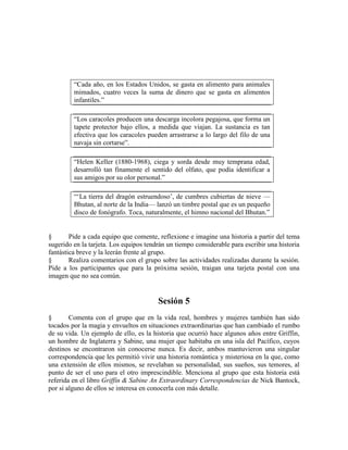 ―Cada año, en los Estados Unidos, se gasta en alimento para animales
mimados, cuatro veces la suma de dinero que se gasta en alimentos
infantiles.‖
―Los caracoles producen una descarga incolora pegajosa, que forma un
tapete protector bajo ellos, a medida que viajan. La sustancia es tan
efectiva que los caracoles pueden arrastrarse a lo largo del filo de una
navaja sin cortarse‖.
―Helen Keller (1880-1968), ciega y sorda desde muy temprana edad,
desarrolló tan finamente el sentido del olfato, que podía identificar a
sus amigos por su olor personal.‖
―‗La tierra del dragón estruendoso‘, de cumbres cubiertas de nieve —
Bhutan, al norte de la India— lanzó un timbre postal que es un pequeño
disco de fonógrafo. Toca, naturalmente, el himno nacional del Bhutan.‖
§ Pide a cada equipo que comente, reflexione e imagine una historia a partir del tema
sugerido en la tarjeta. Los equipos tendrán un tiempo considerable para escribir una historia
fantástica breve y la leerán frente al grupo.
§ Realiza comentarios con el grupo sobre las actividades realizadas durante la sesión.
Pide a los participantes que para la próxima sesión, traigan una tarjeta postal con una
imagen que no sea común.
Sesión 5
§ Comenta con el grupo que en la vida real, hombres y mujeres también han sido
tocados por la magia y envueltos en situaciones extraordinarias que han cambiado el rumbo
de su vida. Un ejemplo de ello, es la historia que ocurrió hace algunos años entre Griffin,
un hombre de Inglaterra y Sabine, una mujer que habitaba en una isla del Pacífico, cuyos
destinos se encontraron sin conocerse nunca. Es decir, ambos mantuvieron una singular
correspondencia que les permitió vivir una historia romántica y misteriosa en la que, como
una extensión de ellos mismos, se revelaban su personalidad, sus sueños, sus temores, al
punto de ser el uno para el otro imprescindible. Menciona al grupo que esta historia está
referida en el libro Griffín & Sabine An Extraordinary Correspondencias de Nick Bantock,
por si alguno de ellos se interesa en conocerla con más detalle.
 