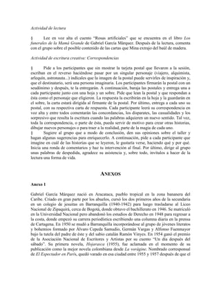 Actividad de lectura
§ Lee en voz alta el cuento ―Rosas artificiales‖ que se encuentra en el libro Los
funerales de la Mamá Grande de Gabriel García Márquez. Después de la lectura, comenta
con el grupo sobre el posible contenido de las cartas que Mina extrajo del baúl de madera.
Actividad de escritura creativa: Correspondencias
§ Pide a los participantes que sin mostrar la tarjeta postal que llevaron a la sesión,
escriban en el reverso haciéndose pasar por un singular personaje (viajero, alquimista,
arlequín, astronauta...) indícales que la imagen de la postal puede servirles de inspiración y,
que el destinatario, será una persona imaginaria. Los participantes firmarán la postal con un
seudónimo y después, te la entregarán. A continuación, baraja las postales y entrega una a
cada participante junto con una hoja y un sobre. Pide que lean la postal y que respondan a
ésta como el personaje que eligieron. La respuesta la escribirán en la hoja y la guardarán en
el sobre, la carta estará dirigida al firmante de la postal. Por último, entrega a cada uno su
postal, con su respectiva carta de respuesta. Cada participante leerá su correspondencia en
voz alta y entre todos comentarán las concordancias, los disparates, las casualidades y los
sorpresivo que resulta la escritura cuando las palabras adquieren un nuevo sentido. Tal vez,
toda la correspondencia, o parte de ésta, pueda servir de motivo para crear otras historias,
dibujar nuevos personajes o para traer a la realidad, parte de la magia de cada uno.
§ Sugiere al grupo que a modo de conclusión, den sus opiniones sobre el taller y
hagan algunas sugerencias para enriquecerlo. A continuación, pide a cada participante que
imagine en cuál de las historias que se leyeron, le gustaría verse, haciendo qué y por qué.
Inicia una ronda de comentarios y haz tu intervención al final. Por último, dirige al grupo
unas palabras de despedida, agradece su asistencia y, sobre todo, invítalos a hacer de la
lectura una forma de vida.
ANEXOS
Anexo 1
Gabriel García Márquez nació en Aracataca, pueblo tropical en la zona bananera del
Caribe. Criado en gran parte por los abuelos, cursó los dos primeros años de la secundaria
en un colegio de jesuitas en Barranquilla (1940-1942) para luego trasladarse al Liceo
Nacional de Zipaquirá, cerca de Bogotá, donde obtuvo el bachillerato en 1946. Se matriculó
en la Universidad Nacional pero abandonó los estudios de Derecho en 1948 para regresar a
la costa, donde empezó su carrera periodística escribiendo una columna diaria en la prensa
de Cartagena. En 1950 se mudó a Barranquilla incorporándose al grupo de jóvenes literatos
y bohemios formado por Álvaro Cepeda Samudio, Germán Vargas y Alfonso Fuenmayor
bajo la tutela del padre de éste y del sabio catalán Ramón Vinyes. En 1954 ganó el premio
de la Asociación Nacional de Escritores y Artistas por su cuento ―Un día después del
sábado‖. Su primera novela, Hojarasca (1955), fue aclamada en el momento de su
publicación como la mejor novela colombiana desde La vorágine. Nombrado corresponsal
de El Espectador en París, quedó varado en esa ciudad entre 1955 y 1957 después de que el
 