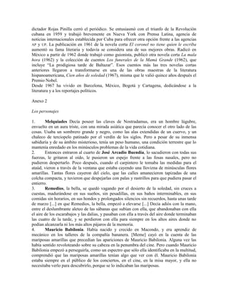 dictador Rojas Pinilla cerró el periódico. Se entusiasmó con el triunfo de la Revolución
cubana en 1959 y trabajó brevemente en Nueva York con Prensa Latina, agencia de
noticias internacionales establecida por Cuba para ofrecer otra opción frente a las agencias
AP y UP. La publicación en 1961 de la novela corta El coronel no tiene quien le escriba
aumentó su fama literaria y todavía se considera una de sus mejores obras. Radicó en
México a partir de 1962 donde trabajó como guionista, publicó otra novela corta La mala
hora (1962) y la colección de cuentos Los funerales de la Mamá Grande (1962), que
incluye ―La prodigiosa tarde de Baltazar‖. Esos cuentos más las tres novelas cortas
anteriores llegaron a transformarse en una de las obras maestras de la literatura
hispanoamericana, Cien años de soledad (1967), misma que le valió quince años después el
Premio Nobel.
Desde 1967 ha vivido en Barcelona, México, Bogotá y Cartagena, dedicándose a la
literatura y a los reportajes políticos.
Anexo 2
Los personajes
1. Melquiades Decía poseer las claves de Nostradamus, era un hombre lúgubre,
envuelto en un aura triste, con una mirada asiática que parecía conocer el otro lado de las
cosas. Usaba un sombrero grande y negro, como las alas extendidas de un cuervo, y un
chaleco de terciopelo patinado por el verdín de los siglos. Pero a pesar de su inmensa
sabiduría y de su ámbito misterioso, tenía un peso humano, una condición terrestre que lo
mantenía enredado en los minúsculos problemas de la vida cotidiana.
2. Entonces entraron al cuarto de José Arcadio Buendía, lo sacudieron con todas sus
fuerzas, le gritaron al oído, le pusieron un espejo frente a las fosas nasales, pero no
pudieron despertarlo. Poco después, cuando el carpintero le tomaba las medidas para el
ataúd, vieron a través de la ventana que estaba cayendo una llovizna de minúsculas flores
amarillas. Tantas flores cayeron del cielo, que las calles amanecieron tapizadas de una
colcha compacta, y tuvieron que despejarlas con palas y rastrillos para que pudiera pasar el
entierro.
3. Remedios, la bella, se quedó vagando por el desierto de la soledad, sin cruces a
cuestas, madurándose en sus sueños, sin pesadillas, en sus baños interminables, en sus
comidas sin horarios, en sus hondos y prolongados silencios sin recuerdos, hasta unas tarde
de marzo [...] en que Remedios, la bella, empezó a elevarse [...] Decía adiós con la mano,
entre el deslumbrante aleteo de las sábanas que subían con ella, que abandonaban con ella
el aire de los escarabajos y las dalias, y pasaban con ella a través del aire donde terminaban
las cuatro de la tarde, y se perdieron con ella para siempre en los altos aires donde no
podían alcanzarla ni los más altos pájaros de la memoria.
4. Mauricio Babilonia. Había nacido y crecido en Macondo, y era aprendiz de
mecánico en los talleres de la compañía bananera. [Meme] cayó en la cuenta de las
mariposas amarillas que precedían las apariciones de Mauricio Babilonia. Alguna vez las
había sentido revoloteando sobre su cabeza en la penumbra del cine. Pero cuando Mauricio
Babilonia empezó a perseguirla, como un espectro que sólo ella identificaba en la multitud,
comprendió que las mariposas amarillas tenían algo que ver con él. Mauricio Babilonia
estaba siempre en el público de los conciertos, en el cine, en la misa mayor, y ella no
necesitaba verlo para descubrirlo, porque se lo indicaban las mariposas.
 