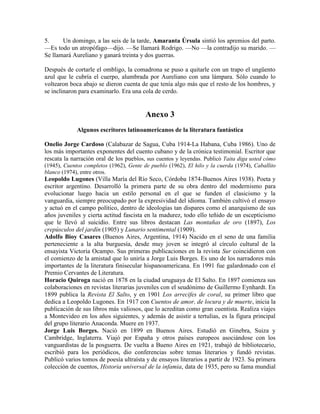 5. Un domingo, a las seis de la tarde, Amaranta Úrsula sintió los apremios del parto.
—Es todo un atropófago—dijo. —Se llamará Rodrigo. —No —la contradijo su marido. —
Se llamará Aureliano y ganará treinta y dos guerras.
Después de cortarle el ombligo, la comadrona se puso a quitarle con un trapo el ungüento
azul que le cubría el cuerpo, alumbrada por Aureliano con una lámpara. Sólo cuando lo
voltearon boca abajo se dieron cuenta de que tenía algo más que el resto de los hombres, y
se inclinaron para examinarlo. Era una cola de cerdo.
Anexo 3
Algunos escritores latinoamericanos de la literatura fantástica
Onelio Jorge Cardoso (Calabazar de Sagua, Cuba 1914-La Habana, Cuba 1986). Uno de
los más importantes exponentes del cuento cubano y de la crónica testimonial. Escritor que
rescata la narración oral de los pueblos, sus cuentos y leyendas. Publicó Taita diga usted cómo
(1945), Cuentos completos (1962), Gente de pueblo (1962), El hilo y la cuerda (1974), Caballito
blanco (1974), entre otros.
Leopoldo Lugones (Villa María del Río Seco, Córdoba 1874-Buenos Aires 1938). Poeta y
escritor argentino. Desarrolló la primera parte de su obra dentro del modernismo para
evolucionar luego hacia un estilo personal en el que se funden el clasicismo y la
vanguardia, siempre preocupado por la expresividad del idioma. También cultivó el ensayo
y actuó en el campo político, dentro de ideologías tan dispares como el anarquismo de sus
años juveniles y cierta actitud fascista en la madurez, todo ello teñido de un escepticismo
que le llevó al suicidio. Entre sus libros destacan Las montañas de oro (1897), Los
crepúsculos del jardín (1905) y Lunario sentimental (1909).
Adolfo Bioy Casares (Buenos Aires, Argentina, 1914) Nacido en el seno de una familia
perteneciente a la alta burguesía, desde muy joven se integró al círculo cultural de la
ensayista Victoria Ocampo. Sus primeras publicaciones en la revista Sur coincidieron con
el comienzo de la amistad que lo uniría a Jorge Luis Borges. Es uno de los narradores más
importantes de la literatura finisecular hispanoamericana. En 1991 fue galardonado con el
Premio Cervantes de Literatura.
Horacio Quiroga nació en 1878 en la ciudad uruguaya de El Salto. En 1897 comienza sus
colaboraciones en revistas literarias juveniles con el seudónimo de Guillermo Eynhardt. En
1899 publica la Revista El Salto, y en 1901 Los arrecifes de coral, su primer libro que
dedica a Leopoldo Lugones. En 1917 con Cuentos de amor, de locura y de muerte, inicia la
publicación de sus libros más valiosos, que lo acreditan como gran cuentista. Realiza viajes
a Montevideo en los años siguientes, y además de asistir a tertulias, es la figura principal
del grupo literario Anaconda. Muere en 1937.
Jorge Luis Borges. Nació en 1899 en Buenos Aires. Estudió en Ginebra, Suiza y
Cambridge, Inglaterra. Viajó por España y otros países europeos asociándose con los
vanguardistas de la posguerra. De vuelta a Bueno Aires en 1921, trabajó de bibliotecario,
escribió para los periódicos, dio conferencias sobre temas literarios y fundó revistas.
Publicó varios tomos de poesía ultraísta y de ensayos literarios a partir de 1923. Su primera
colección de cuentos, Historia universal de la infamia, data de 1935, pero su fama mundial
 