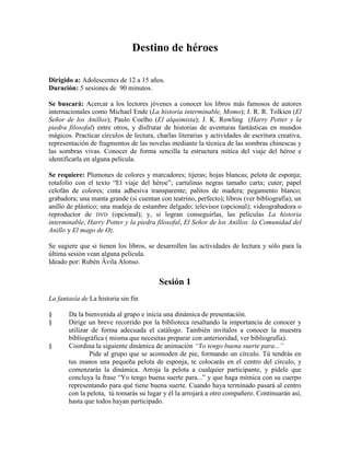Destino de héroes
Dirigido a: Adolescentes de 12 a 15 años.
Duración: 5 sesiones de 90 minutos.
Se buscará: Acercar a los lectores jóvenes a conocer los libros más famosos de autores
internacionales como Michael Ende (La historia interminable, Momo); J. R. R. Tolkien (El
Señor de los Anillos); Paulo Coelho (El alquimista); J. K. Rowling (Harry Potter y la
piedra filosofal) entre otros, y disfrutar de historias de aventuras fantásticas en mundos
mágicos. Practicar círculos de lectura, charlas literarias y actividades de escritura creativa,
representación de fragmentos de las novelas mediante la técnica de las sombras chinescas y
las sombras vivas. Conocer de forma sencilla la estructura mítica del viaje del héroe e
identificarla en alguna película.
Se requiere: Plumones de colores y marcadores; tijeras; hojas blancas; pelota de esponja;
rotafolio con el texto ―El viaje del héroe‖; cartulinas negras tamaño carta; cuter; papel
celofán de colores; cinta adhesiva transparente; palitos de madera; pegamento blanco;
grabadora; una manta grande (si cuentan con teatrino, perfecto); libros (ver bibliografía); un
anillo de plástico; una madeja de estambre delgado; televisor (opcional); videograbadora o
reproductor de DVD (opcional); y, si logran conseguirlas, las películas La historia
interminable, Harry Potter y la piedra filosofal, El Señor de los Anillos: la Comunidad del
Anillo y El mago de Oz.
Se sugiere que si tienen los libros, se desarrollen las actividades de lectura y sólo para la
última sesión vean alguna película.
Ideado por: Rubén Ávila Alonso.
Sesión 1
La fantasía de La historia sin fin
§ Da la bienvenida al grupo e inicia una dinámica de presentación.
§ Dirige un breve recorrido por la biblioteca resaltando la importancia de conocer y
utilizar de forma adecuada el catálogo. También invítalos a conocer la muestra
bibliográfica ( misma que necesitas preparar con anterioridad, ver bibliografía).
§ Coordina la siguiente dinámica de animación “Yo tengo buena suerte para...”
Pide al grupo que se acomoden de pie, formando un círculo. Tú tendrás en
tus manos una pequeña pelota de esponja, te colocarás en el centro del círculo, y
comenzarás la dinámica. Arroja la pelota a cualquier participante, y pídele que
concluya la frase ―Yo tengo buena suerte para...‖ y que haga mímica con su cuerpo
representando para qué tiene buena suerte. Cuando haya terminado pasará al centro
con la pelota, tú tomarás su lugar y él la arrojará a otro compañero. Continuarán así,
hasta que todos hayan participado.
 