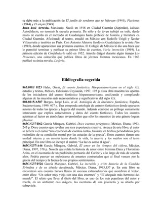 se debe más a la publicación de El jardín de senderos que se bifurcan (1941), Ficciones
(1944) y El aleph (1949).
Juan José Arreola. Mexicano. Nació en 1918 en Ciudad Guzmán (Zapotlán), Jalisco.
Autodidacto, no terminó la escuela primaria. De niño y de joven trabajó en todo, desde
mozo de cuerda en el mercado de Guadalajara hasta profesor de historia y literatura en
Ciudad Guzmán. Aficionado al teatro, estudió en México con Rodolfo Usigli y Xavier
Villaurrutia y también en París. Con Antonio Alatorre fundó en Guadalajara la revista Pan
(1945), donde aparecieron sus primeros cuentos. El Colegio de México le dio una beca que
le permitió terminar y publicar su primer libro de cuentos, Varia invención (1949). La
primera edición de Confabularlo salió en 1952. Arreola dirigió durante algún tiempo Los
Presentes, una colección que publica libros de jóvenes literatos mexicanos. En 1963
publicó su única novela, La feria.
Bibliografía sugerida
863.09H/ H23 Hahn, Osear, El cuento fantástico. His-panoamericano en el siglo XIX,
estudio y textos, México, Ediciones Coyoacán, 1997, 195 p. Esta obra muestra los aportes
de los iniciadores del cuento fantástico hispanoamericano, analizando y compilando
algunas de las muestras más representativas y significativas del siglo XIX.
808.8015/A587 Borges, Jorge Luis, et al. Antología de la literatura fantástica, España,
Sudamericana, 1999, 407 p. Una estupenda antología de cuentos fantásticos donde aparecen
autores de todas las épocas y lugares del mundo. Además contiene un prólogo sumamente
interesante que explica antecedentes y datos del cuento fantástico. Todos los cuentos
adentran al lector en atmósferas inverosímiles que sólo los maestros de este género logran
plasmar.
863C/G37/D62 García Márquez, Gabriel, Doce cuentos peregrinos, México, Diana, 1993,
245 p. Doce cuentos que revelan una rara experiencia creativa. Acerca de este libro, el autor
se refiere a él como ―una colección de cuentos cortos, basados en hechos periodísticos pero
redimidos de su condición mortal por las astucias de la poesía‖. Estos cuentos tienen una
unidad interna y un mismo trazo donde la vida, la muerte y los sueños son el tema
principal. En este libro se incluye el cuento ―La luz es como el agua‖.
863C/G37/A46 García Márquez, Gabriel, El amor en los tiempos del cólera, México,
Diana, 1997, 378 p. Novela que relata la historia de amor entre Fermina Daza y Florentino
Ariza, en el escenario de un pueblecito portuario del Caribe y a lo largo de más de sesenta
años. Podría parecer un melodrama de amantes contrariados que al final vencen por la
gracia del tiempo y la fuerza de sus propios sentimientos.
863C/G37/I526 García Márquez, Gabriel, La increíble y triste historia de la Cándida
Eréndira y de su abuela desalmada, México, Diana, 1995,157 p. En este libro se
encuentran seis cuentos breves llenos de sucesos extraordinarios que asombran al lector,
entre ellos: ―Un señor muy viejo con una alas enormes‖ y ―El ahogado más hermoso del
mundo‖. El relato que lleva el título del libro, es uno de los más populares del autor y
revela, en un ambiente casi mágico, las aventuras de una jovencita y su abuela por
sobrevivir.
 