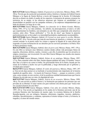 863C/G37/G46 García Márquez, Gabriel, El general en su laberinto, México, Diana, 1997,
286 p. Novela que da cuenta del acercamiento mítico, histórico y humano de Gabriel García
Márquez a la figura de Simón Bolívar a través del lenguaje de la ficción. El Libertador
desvela su drama sin eludir el asedio de los espectros, la presencia de quienes cruzaron los
territorios de su utopía, ni las ofensivas amorosas que forjaron su sensibilidad y se
desarrollaban en paralelo con las campañas militares y las empresas independentistas que
hubo de afrontar a lo largo de su vida.
863C/G37/F864 García Márquez, Gabriel, Los funerales de la Mamá Grande, México,
Diana, 1993, 157 p. La vida cotidiana, los anhelos, las preocupaciones, el amor y el odio
que experimentan los hombres, son retratados en este libro que comprende ocho atractivos
cuentos, entre ellos: ―Rosas artificiales‖ y ―Un día de éstos‖ que llaman la atención
particularmente por su brevedad y su intensidad haciéndolos ampliamente recomendables.
863C/G37/E446 García Márquez, Gabriel, El Coronel no tiene quien le escriba, México,
Diana, 1997, 99 p. Novela corta que trata de una historia de injusticia y violencia: un viejo
coronel retirado va al puerto todos los viernes a esperar la llegada de la carta oficial que
responda a la justa reclamación de sus derechos por los servicios prestados a la Patria. Pero
la Patria permanece muda...
863C/G37/0298 García Márquez, Gabriel, Ojos de perro azul, México, Diana, 1997, 159 p.
En este libro se incluyen once fabulosos cuentos donde cobran vida personajes llenos de
angustia, obsesiones, delirios, sueños, visiones y, por ello, la atmósfera que los envuelve es
mágica, misteriosa, casi inverosímil. En este libro García Márquez nos enseña otra manera
de mirar la realidad.
963C/G37/R42 García Márquez, Gabriel, Relato de un náufrago, México, Diana, 1997,
173 p. Para comentar sobre este libro, bastan algunas palabras del autor: El hombre ―estuvo
diez días a la deriva sin comer ni beber, fue proclamado héroe de la Patria, besado por las
reinas de la belleza y hecho rico por la publicidad, y luego aborrecido por el gobierno y
olvidado para siempre‖.
863/G37/073 García Márquez, Gabriel, El otoño del patriarca, México, Diana, 1997, 297
p. Esta novela deja asomar en su trasfondo el acontecimiento más importante de la historia
española de aquellos años —la muerte de Francisco Franco—, aunque su contexto y estilo
sean, como siempre en este escritor, el de la asombrosa realidad latinoamericana que García
Márquez ha elevado una vez más a la dignidad del mito.
863C/G37/N67 García Márquez, Gabriel, Noticia de un secuestro, México, Diana, 1999,
346 p. En esta novela se relata el horror y la frustración que padecen las personas que son
privadas de su libertad. El autor retrata con gran realismo este drama para que ―nunca más
nos suceda la historia de este libro‖.
863C/G37/C527/1994 García Márquez, Gabriel, Cien años de soledad, México, Diana,
1997, 432 p. Una novela ya legendaria en los anales de la literatura universal, una de las
aventuras literarias más fascinantes de nuestro siglo. La aventura fabulosa de la familia
Buendía-lguarán, con sus milagros, fantasías, obsesiones, tragedias, incestos, adulterios,
rebeldías, descubrimientos y condenas, representa al mismo tiempo el mito y la historia, la
tragedia y el amor del mundo entero.
 
