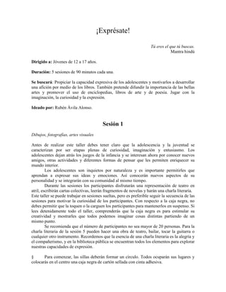 ¡Exprésate!
Tú eres el que tú buscas.
Mantra hindú
Dirigido a: Jóvenes de 12 a 17 años.
Duración: 5 sesiones de 90 minutos cada una.
Se buscará: Propiciar la capacidad expresiva de los adolescentes y motivarlos a desarrollar
una afición por medio de los libros. También pretende difundir la importancia de las bellas
artes y promover el uso de enciclopedias, libros de arte y de poesía. Jugar con la
imaginación, la curiosidad y la expresión.
Ideado por: Rubén Ávila Alonso.
Sesión 1
Dibujos, fotografías, artes visuales
Antes de realizar este taller debes tener claro que la adolescencia y la juventud se
caracterizan por ser etapas plenas de curiosidad, imaginación y entusiasmo. Los
adolescentes dejan atrás los juegos de la infancia y se interesan ahora por conocer nuevos
amigos, otras actividades y diferentes formas de pensar que les permiten enriquecer su
mundo interior.
Los adolescentes son inquietos por naturaleza y es importante permitirles que
aprendan a expresar sus ideas y emociones. Así conocerán nuevos aspectos de su
personalidad y se integrarán con su comunidad al mismo tiempo.
Durante las sesiones los participantes disfrutarán una representación de teatro en
atril, escribirán cartas colectivas, leerán fragmentos de novelas y harán una charla literaria.
Este taller se puede trabajar en sesiones sueltas, pero es preferible seguir la secuencia de las
sesiones para motivar la curiosidad de los participantes. Con respecto a la caja negra, no
debes permitir que la toquen o la carguen los participantes para mantenerlos en suspenso. Si
lees detenidamente todo el taller, comprenderás que la caja negra es para estimular su
creatividad y mostrarles que todos podemos imaginar cosas distintas partiendo de un
mismo punto.
Se recomienda que el número de participantes no sea mayor de 20 personas. Para la
charla literaria de la sesión 5 pueden hacer una obra de teatro, bailar, tocar la guitarra o
cualquier otro instrumento. Recordemos que la esencia de una charla literaria es la alegría y
el compañerismo, y en la biblioteca pública se encuentran todos los elementos para explorar
nuestras capacidades de expresión.
§ Para comenzar, las sillas deberán formar un círculo. Todos ocuparán sus lugares y
colocarás en el centro una caja negra de cartón sellada con cinta adhesiva.
 