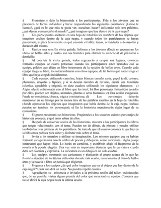 § Preséntate y dale la bienvenida a los participantes. Pide a los jóvenes que se
presenten de forma individual y breve respondiendo las siguientes cuestiones: ¿Cómo te
llamas?, ¿qué es lo que más te gusta ver, escuchar, hacer? utilizando sólo tres palabras,
¿qué deseas comunicarle al mundo?, ¿qué imaginas que hay dentro de la caja negra?
§ Los participantes anotarán en una hoja de rotafolio los nombres de los objetos que
imaginen ocultos dentro de la caja negra, y cuando todos los participantes se hayan
presentado, explica brevemente en qué consiste el taller: temas, actividades a desarrollar y
duración del mismo.
§ Realiza una sencilla visita guiada. Informa a los jóvenes dónde se encuentran los
libros de bellas artes y cuáles son los trámites para obtener la credencial de préstamo a
domicilio.
§ Al concluir la visita guiada, todos regresarán a ocupar sus lugares, entonces
formarás equipos de cuatro personas; cuando los participantes estén reunidos con su
equipo, pídeles que elijan un libro interesante de la sección de bellas artes. Cuando cada
equipo tenga su libro, los intercambiarán con otros equipos, de tal forma que nadie tenga el
libro que haya elegido inicialmente.
§ Cada equipo, utilizando cartulina, hojas blancas tamaño carta, papel kraft, colores,
plumones, crayolas o lápices, y si lo desean recortes de revistas, creará una historieta
colorida, agradable y original, en siete cuadros utilizando los siguientes elementos: a)
Algún objeto relacionado con el libro que les tocó; b) Dos personajes fantásticos creados
por ellos, pueden ser objetos, animales, plantas o seres humanos; c) Una acción exagerada.
Puede ser romántica, chusca, trágica o misteriosa; d) Los personajes deberán
mencionar en su diálogo por lo menos tres de las palabras escritas en la hoja de rotafolio
(donde apuntaron los obje-tos que imaginaron que había dentro de la caja negra, incluso
pueden ser también los personajes); e) En la historieta mencionarán algún lugar de su
comunidad.
§ El grupo presentará sus historietas. Pregúntales a los usuarios cuántos personajes de
historieta conocen, y qué tanto saben de ellos.
§ Después de conversar acerca de las historietas, muestra a los participantes los libros
que tengas relacionados con el tema. Pueden ser de dibujo, de pintura o puedes utilizar
también las tiras cómicas de los periódicos. Se trata de que el usuario conozca lo que hay en
la biblioteca pública para saber y disfrutar más sobre el tema.
§ Invita a los usuarios a utilizar su imaginación. Los mismos equipos que se habían
formado escogerán una novela o libro de poesía y dibujarán, como caricatura, algún pasaje
interesante que hayan leído. Lo harán en cartulina, y escribirán abajo el fragmento de la
novela o la poesía elegida. Una vez más es importante destacar que la caricatura creada
debe ser colorida y expresiva. La caricatura es un dibujo en un solo cuadro.
§ Los equipos mostrarán sus caricaturas y platicarán al grupo acerca de lo que les
llamó la atención de los títulos utilizados durante ésta sesión, mencionarán el libro de bellas
artes y la novela o libro de poesía que eligieron.
§ Pregunta a los equipos ¿de qué color imaginan que es el objeto que hay dentro de la
caja negra? Cada uno dirá un color. No pueden repetir colores.
§ Agradéceles su asistencia e invítalos a la próxima sesión del taller, indicándoles
que, de ser posible, vistan alguna prenda del color que mencionó su equipo. Comenta que
no se abrirá la caja negra hasta la última sesión.
 