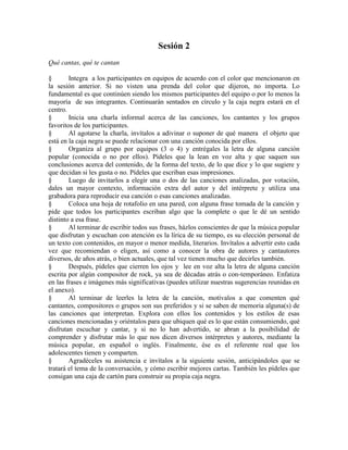 Sesión 2
Qué cantas, qué te cantan
§ Integra a los participantes en equipos de acuerdo con el color que mencionaron en
la sesión anterior. Si no visten una prenda del color que dijeron, no importa. Lo
fundamental es que continúen siendo los mismos participantes del equipo o por lo menos la
mayoría de sus integrantes. Continuarán sentados en círculo y la caja negra estará en el
centro.
§ Inicia una charla informal acerca de las canciones, los cantantes y los grupos
favoritos de los participantes.
§ Al agotarse la charla, invítalos a adivinar o suponer de qué manera el objeto que
está en la caja negra se puede relacionar con una canción conocida por ellos.
§ Organiza al grupo por equipos (3 o 4) y entrégales la letra de alguna canción
popular (conocida o no por ellos). Pídeles que la lean en voz alta y que saquen sus
conclusiones acerca del contenido, de la forma del texto, de lo que dice y lo que sugiere y
que decidan si les gusta o no. Pídeles que escriban esas impresiones.
§ Luego de invitarlos a elegir una o dos de las canciones analizadas, por votación,
dales un mayor contexto, información extra del autor y del intérprete y utiliza una
grabadora para reproducir esa canción o esas canciones analizadas.
§ Coloca una hoja de rotafolio en una pared, con alguna frase tomada de la canción y
pide que todos los participantes escriban algo que la complete o que le dé un sentido
distinto a esa frase.
§ Al terminar de escribir todos sus frases, házlos conscientes de que la música popular
que disfrutan y escuchan con atención es la lírica de su tiempo, es su elección personal de
un texto con contenidos, en mayor o menor medida, literarios. Invítalos a advertir esto cada
vez que recomiendan o eligen, así como a conocer la obra de autores y cantautores
diversos, de años atrás, o bien actuales, que tal vez tienen mucho que decirles también.
§ Después, pídeles que cierren los ojos y lee en voz alta la letra de alguna canción
escrita por algún compositor de rock, ya sea de décadas atrás o con-temporáneo. Enfatiza
en las frases e imágenes más significativas (puedes utilizar nuestras sugerencias reunidas en
el anexo).
§ Al terminar de leerles la letra de la canción, motívalos a que comenten qué
cantantes, compositores o grupos son sus preferidos y si se saben de memoria alguna(s) de
las canciones que interpretan. Explora con ellos los contenidos y los estilos de esas
canciones mencionadas y oriéntalos para que ubiquen qué es lo que están consumiendo, qué
disfrutan escuchar y cantar, y si no lo han advertido, se abran a la posibilidad de
comprender y disfrutar más lo que nos dicen diversos intérpretes y autores, mediante la
música popular, en español o inglés. Finalmente, ése es el referente real que los
adolescentes tienen y comparten.
§ Agradéceles su asistencia e invítalos a la siguiente sesión, anticipándoles que se
tratará el tema de la conversación, y cómo escribir mejores cartas. También les pídeles que
consigan una caja de cartón para construir su propia caja negra.
 