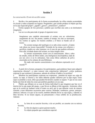 Sesión 3
La conversación. El arte de escribir cartas
§ Recibe a los participantes de la forma acostumbrada; las sillas estarán acomodadas
en círculo y todos ocuparán sus lugares. Pregúntales ¿qué sonido produce el objeto que hay
en la caja negra del grupo?, ¿agudo?, ¿grave?, ¿armonioso?, ¿ruidoso?
§ Forma equipos de tres personas y pídeles que escriban una carta a un destinatario
imaginario.
§ Lee en voz alta para todo el grupo el siguiente texto:
Imagínense una carabela atravesando el océano con un valiosísimo
cargamento de oro. De pronto, cambia el tiempo, las olas se encrespan,
los vientos se agitan, los truenos estallan y el barco se hunde con el
tesoro.
No existen testigos del naufragio ni se sabe cómo ocurrió. ¿Cuánto
vale ahora ese tesoro inaccesible? Extraído de las minas con esfuerzo y
sacrificio, tendría un valor inmenso, en el caso de que pudiera utilizarse.
Pero allá, olvidado dentro del océano, no tiene ningún valor.
Lo mismo exactamente ocurre con el conocimiento. Años y años
de estudio, miles de libros leídos, una inteligencia enciclopédica, nada de
eso nos sirve si no lo utilizamos. Son como libros cubiertos de polvo
encerrados en los sótanos de una biblioteca.
De nada vale nuestro conocimiento si no sabemos expresarlo en el
mundo19.
§ A partir de tu lectura, pregunta a los participantes ¿qué podemos hacer para adquirir
experiencias directas?, ¿y para conocer más experiencias indirectas?, ¿cómo podemos
expresar lo que sentimos y pensamos, además de utilizar el habla y la escritura?
§ Mientras los participantes expresan sus respuestas, pintarán de negro sus cajas de
cartón. La tapa, el interior y los lados deberán quedar cubiertos por la tapa negra. Estas
cajas se pondrán a secar, diles que pueden llevárselos cuando se sequen. Y que en sus casas
harán una lista de todas las cosas que podrían guardarse en esa caja.
§ Pídeles que dibujen en su casa de forma individual lo que imaginen que hay en el
interior de la caja negra del grupo, y que lleven su dibujo al día siguiente. Asimismo, diles
que en la sesión de mañana verán el teatro en atril, por lo que deberán vestir de manera
cómoda y traer diferentes accesorios para vestirse: bufandas, sombreros, gorras, anteojos,
chalecos, rebozos o lo que se les ocurra, también deberán llevar su caja negra, y además su
libro favorito. Si no tienen alguno, un pensamiento o frase célebre de su predilección.
Además:
La letra de su canción favorita, o de ser posible, un cassette con su música
favorita.
La foto de alguien a quien quieran mucho.
Un objeto pequeño que consideren especial.
 