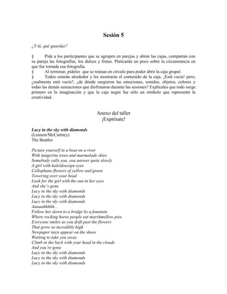 Sesión 5
¿Y tú, qué guardas?
§ Pide a los participantes que se agrupen en parejas y abran las cajas, compartan con
su pareja las fotografías, los dulces y frutas. Platicarán un poco sobre la circunstancia en
que fue tomada esa fotografía.
§ Al terminar, pídeles que se reúnan en círculo para poder abrir la caja grupal.
§ Todos estarán alrededor y les mostrarás el contenido de la caja. ¡Está vacía! pero,
¿realmente está vacía?, ¿de dónde surgieron las emociones, sonidos, objetos, colores y
todas las demás sensaciones que disfrutaron durante las sesiones? Explícales que todo surge
primero en la imaginación y que la caja negra fue sólo un símbolo que representó la
creatividad.
Anexo del taller
¡Exprésate!
Lucy in the sky with diamonds
(Lennon/McCartney)
The Beatles
Picture yourself in a boat on a river
With tangerine trees and marmalade skies
Somebody calls you, you answer quite slowly
A girl with kaleidoscope eyes
Cellophane flowers of yellow and green
Towering over your head
Look for the girl with the sun in her eyes
And she’s gone
Lucy in the sky with diamonds
Lucy in the sky with diamonds
Lucy in the sky with diamonds
Aaaaahhhhh...
Follow her down to a bridge by a fountain
Where rocking horse people eat marshmellow pies
Everyone smiles as you drift past the flowers
That grow so incredibly high
Newpaper taxis appear on the shore
Waiting to take you away
Climb in the back with your head in the clouds
And you’re gone
Lucy in the sky with diamonds
Lucy in the sky with diamonds
Lucy in the sky with diamonds
 