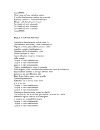 Aaaaahhhhh...
Picture yourself on a train in a station
With plasticine porters with looking glass ties
Suddenly someone is there at the turnstyle
The girl with the kaleidoscope eyes
Lucy in the sky with diamonds
Lucy in the sky with diamonds
Lucy in the sky with diamonds
Aaaaahhhhh...
Lucy en el cielo con diamantes
Imagínate a ti mismo sobre un bote en un río
con árboles de mandarina y cielos de mermelada.
Alguien te llama, y tú contestas un poco lento,
una chica con ojos caleidoscópicos.
Flores de celofán de amarillo y verde
elevándose sobre tu cabeza
buscan a la chica con el sol en sus ojos
y ella no está.
Lucy en el cielo con diamantes
Lucy en el cielo con diamantes
Lucy en el cielo con diamantes
Síguela hasta el puente sobre el manantial
donde la gente de los caballitos-mecedora comen tartas de malvavisco.
Todos sonríen mientras tú navegas entre las flores
que crecen tan increíblemente alto.
Taxis de periódicos aparecen en la orilla
esperando para llevarte.
Sube atrás con tu cabeza en las nubes
y ya te has ido.
Lucy en el cielo con diamantes
Lucy en el cielo con diamantes
Lucy en el cielo con diamantes.
Imagínate a ti mismo en un tren en la estación
con maleteros de plastilina que tienen corbatas de vidrio,
de repente alguien está allí, en el torniquete,
la chica de los ojos caleidoscópicos.
Lucy en el cielo con diamantes
Lucy en el cielo con diamantes
Lucy en el cielo con diamantes
 
