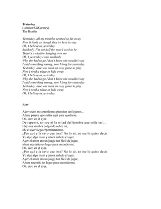 Yesterday
(Lennon/McCartney)
The Beatles
Yesterday, all my troubles seemed so far away
Now it looks as though they’re here to stay
Oh, I believe in yesterday
Suddenly, I’m not half the man I used to be
There’s a shadow hanging over me
Oh, I yesterday came suddenly
Why she had to go I don’t know she wouldn’t say
I said something wrong, now I long for yesterday
Yesterday, love was such an easy game to play
Now I need a place to hide away
Oh, I believe in yesterday
Why she had to go I don’t know she wouldn’t say
I said something wrong, now I long for yesterday
Yesterday, love was such an easy game to play
Now I need a place to hide away
Oh, I believe in yesterday
Ayer
Ayer todos mis problemas parecían tan lejanos...
Ahora parece que están aquí para quedarse.
Oh, creo en el ayer.
De repente, no soy ni la mitad del hombre que solía ser...
Hay una sombra colgando sobre mí,
oh, el ayer llegó repentinamente.
¿Por qué ella tuvo que irse? No lo sé, no me lo quiso decir.
Yo dije algo malo y ahora anhelo el ayer.
Ayer el amor era un juego tan fácil de jugar,
ahora necesito un lugar para esconderme.
Oh, creo en el ayer.
¿Por qué ella tuvo que irse? No lo sé, no me lo quiso decir.
Yo dije algo malo y ahora anhelo el ayer.
Ayer el amor era un juego tan fácil de jugar,
Ahora necesito un lugar para esconderme.
Oh, creo en el ayer.
 