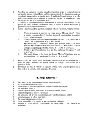 § Coordina una lectura en voz alta, para ello, pregunta al grupo si conocen la novela
del escritor alemán Michael Ende, La historia interminable. Si alguien responde que
sí, anímalo a que platique a grandes rasgos de qué trata. Si nadie conoce la novela,
pídeles que pongan mucha atención y comienza a leer en voz alta el texto 1 que
incluimos en el anexo al final de este taller.
§ Al concluir tu lectura pregunta a los participantes si ellos han sentido alguna vez esa
pasión por leer o disfrutar una historia, como le sucedió a Bastian. Escúchalos y
permíteles que se expresen libremente.
§ Forma 5 equipos y pídeles que lean, imaginen, dibujen y escriban, respectivamente:
1. ¿Cómo se imaginan al guerrero piel verde Atreyu, ―Hijo de todos‖? ¿Cómo
se llamaba el amuleto de oro? Escriban cómo se lo imaginan (leer las páginas
43, 44 y 45 de la novela).
2. Dibujen cómo se imaginan la pérdida del caballo Ártax en el Pantano de la
Tristeza (leer las páginas 56, 57 y 58 de la novela).
3. ¿Qué necesitaba la Emperatriz Infantil para ponerse bien? ¿Qué pensó
Bastian? ¿Qué nombre le hubieran dado ustedes a la Emperatriz? Escriban
sus respuestas por equipo (leer las páginas 61, 62 y 63 de la novela).
4. Dibujen lo que estaba atrapado en la tela de la araña (leer las páginas 70 y 71
de la novela).
5. ¿Qué miró Atreyu en la Puerta del Espejo Mágico? Escríbanlo con sus
propias palabras (leer las páginas 99, 100 y 101 de la novela).
§ Cuando todos los equipos hayan terminado intercambiarán sus impresiones con el
resto del grupo. Recuerda que pueden incluir sus dibujos y sus escritos en el
periódico mural.
§ Prepara en una hoja de rotafolio el siguiente texto y pide a los participantes que lo
lean contigo en voz alta, como un círculo de lectura.
“El viaje del héroe”1
1. Los héroes se nos presentan en el mundo ordinario, donde
2. reciben la llamada de la aventura.
3. Inicialmente se muestran reticentes o bien rechazan la llamada pero
4. un mentor los anima a
5. cruzar el primer umbral e internarse en el mundo especial, donde
6. encontrarán pruebas, aliados y enemigos.
7. Se aproximan a la caverna más profunda, atravesando un segundo umbral
8. donde empezará su odisea o calvario.
9. Se apoderarán de su recompensa y
10. serán perseguidos en el camino de regreso al mundo ordinario.
11. Cruzan un tercer umbral, experimentan una resurrección y esta vivencia los
transforma.
 