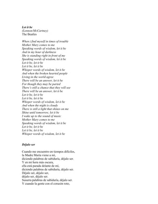 Let it be
(Lennon/McCartney)
The Beatles
When i find myself in times of trouble
Mother Mary comes to me
Speaking words of wisdom, let it be
And in my hour of darkness
She is standing right in front of me
Speaking words of wisdom, let it be
Let it be, let it be
Let it be, let it be
Whisper words of wisdom, let it be
And when the broken hearted people
Living in the world agree
There will be an answer, let it be
For though they may be parted
There’s still a chance that they will see
There will be an answer, let it be
Let it be, let it be
Let it be, let it be
Whisper words of wisdom, let it be
And when the night is cloudy
There is still a light that shines on me
Shine until tomorrow, let it be
I wake up to the sound of music
Mother Mary comes to me
Speaking words of wisdom, let it be
Let it be, let it be
Let it be, let it be
Whisper words of wisdom, let it be
Déjalo ser
Cuando me encuentro en tiempos difíciles,
la Madre María viene a mí,
diciendo palabras de sabiduría, déjalo ser.
Y en mi hora más oscura,
ella está parada delante de mí,
diciendo palabras de sabiduría, déjalo ser.
Déjalo ser, déjalo ser,
déjalo ser, déjalo ser.
Susurra palabras de sabiduría, déjalo ser.
Y cuando la gente con el corazón roto,
 