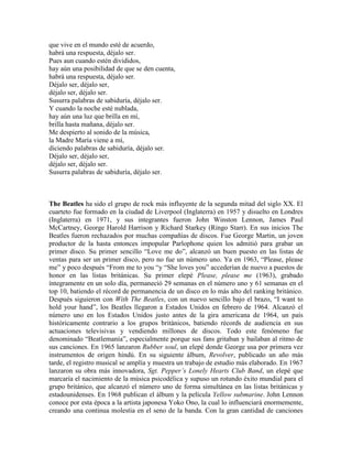 que vive en el mundo esté de acuerdo,
habrá una respuesta, déjalo ser.
Pues aun cuando estén divididos,
hay aún una posibilidad de que se den cuenta,
habrá una respuesta, déjalo ser.
Déjalo ser, déjalo ser,
déjalo ser, déjalo ser.
Susurra palabras de sabiduría, déjalo ser.
Y cuando la noche esté nublada,
hay aún una luz que brilla en mí,
brilla hasta mañana, déjalo ser.
Me despierto al sonido de la música,
la Madre María viene a mí,
diciendo palabras de sabiduría, déjalo ser.
Déjalo ser, déjalo ser,
déjalo ser, déjalo ser.
Susurra palabras de sabiduría, déjalo ser.
The Beatles ha sido el grupo de rock más influyente de la segunda mitad del siglo XX. El
cuarteto fue formado en la ciudad de Liverpool (Inglaterra) en 1957 y disuelto en Londres
(Inglaterra) en 1971, y sus integrantes fueron John Winston Lennon, James Paul
McCartney, George Harold Harrison y Richard Starkey (Ringo Starr). En sus inicios The
Beatles fueron rechazados por muchas compañías de discos. Fue George Martin, un joven
productor de la hasta entonces impopular Parlophone quien los admitió para grabar un
primer disco. Su primer sencillo ―Love me do‖, alcanzó un buen puesto en las listas de
ventas para ser un primer disco, pero no fue un número uno. Ya en 1963, ―Please, please
me‖ y poco después ―From me to you ―y ―She loves you‖ accederían de nuevo a puestos de
honor en las listas británicas. Su primer elepé Please, please me (1963), grabado
íntegramente en un solo día, permaneció 29 semanas en el número uno y 61 semanas en el
top 10, batiendo el récord de permanencia de un disco en lo más alto del ranking británico.
Después siguieron con With The Beatles, con un nuevo sencillo bajo el brazo, ―I want to
hold your hand‖, los Beatles llegaron a Estados Unidos en febrero de 1964. Alcanzó el
número uno en los Estados Unidos justo antes de la gira americana de 1964, un país
históricamente contrario a los grupos británicos, batiendo récords de audiencia en sus
actuaciones televisivas y vendiendo millones de discos. Todo este fenómeno fue
denominado ―Beatlemanía‖, especialmente porque sus fans gritaban y bailaban al ritmo de
sus canciones. En 1965 lanzaron Rubber soul, un elepé donde George usa por primera vez
instrumentos de origen hindú. En su siguiente álbum, Revolver, publicado un año más
tarde, el registro musical se amplía y muestra un trabajo de estudio más elaborado. En 1967
lanzaron su obra más innovadora, Sgt. Pepper’s Lonely Hearts Club Band, un elepé que
marcaría el nacimiento de la música psicodélica y supuso un rotundo éxito mundial para el
grupo británico, que alcanzó el número uno de forma simultánea en las listas británicas y
estadounidenses. En 1968 publican el álbum y la película Yellow submarine. John Lennon
conoce por esta época a la artista japonesa Yoko Ono, la cual lo influenciará enormemente,
creando una continua molestia en el seno de la banda. Con la gran cantidad de canciones
 
