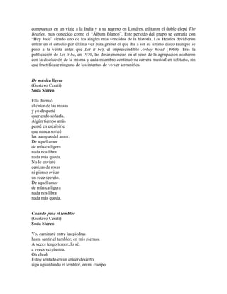 compuestas en un viaje a la India y a su regreso en Londres, editaron el doble elepé The
Beatles, más conocido como el ―Álbum Blanco‖. Este periodo del grupo se cerraría con
―Hey Jude‖ siendo uno de los singles más vendidos de la historia. Los Beatles decidieron
entrar en el estudio por última vez para grabar el que iba a ser su último disco (aunque se
puso a la venta antes que Let it be), el imprescindible Abbey Road (1969). Tras la
publicación de Let it be, en 1970, las desavenencias en el seno de la agrupación acabaron
con la disolución de la misma y cada miembro continuó su carrera musical en solitario, sin
que fructificase ninguno de los intentos de volver a reunirlos.
De música ligera
(Gustavo Cerati)
Soda Stereo
Ella durmió
al calor de las masas
y yo desperté
queriendo soñarla.
Algún tiempo atrás
pensé en escribirle
que nunca sorteé
las trampas del amor.
De aquél amor
de música ligera
nada nos libra
nada más queda.
No le enviaré
cenizas de rosas
ni pienso evitar
un roce secreto.
De aquél amor
de música ligera
nada nos libra
nada más queda.
Cuando pase el temblor
(Gustavo Cerati)
Soda Stereo
Yo, caminaré entre las piedras
hasta sentir el temblor, en mis piernas.
A veces tengo temor, lo sé,
a veces vergüenza.
Oh oh oh
Estoy sentado en un cráter desierto,
sigo aguardando el temblor, en mi cuerpo.
 