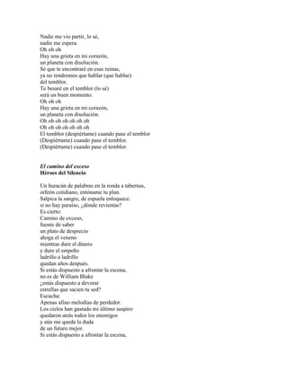 Nadie me vio partir, lo sé,
nadie me espera.
Oh oh oh
Hay una grieta en mi corazón,
un planeta con disolución.
Sé que te encontraré en esas ruinas,
ya no tendremos que hablar (que hablar)
del temblor.
Te besaré en el temblor (lo sé)
será un buen momento.
Oh oh oh
Hay una grieta en mi corazón,
un planeta con disolución.
Oh oh oh oh oh oh oh
Oh oh oh oh oh oh oh
El temblor (despiértame) cuando pase el temblor
(Despiértame) cuando pase el temblor.
(Despiértame) cuando pase el temblor.
El camino del exceso
Héroes del Silencio
Un huracán de palabras en la ronda a tabernas,
orfeón cotidiano, entóname tu plan.
Salpica la sangre, de espuela enloquece.
si no hay paraíso, ¿dónde revientas?
Es cierto:
Camino de exceso,
fuente de saber
un plato de desprecio
ahoga el veneno
mientras dure el dinero
y dure el empeño
ladrillo a ladrillo
quedan años después.
Si estás dispuesto a afrontar la escena,
no es de William Blake
¿estás dispuesto a devorar
estrellas que sacien tu sed?
Escucha:
Apenas afino melodías de perdedor.
Los cielos han gastado mi último suspiro
quedaron atrás todos los enemigos
y aún me queda la duda
de un futuro mejor.
Si estás dispuesto a afrontar la escena,
 