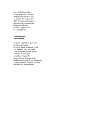 no es de William Blake.
¿Estás dispuesto a devorar
estrellas que sacien tu sed?
El camino del exceso...(x3)
¡Di!: el camino del exceso...
quemamos con malas artes
el espíritu del vino
y no va a regresar, no,
no va a regresar.
En algún lugar
Duncan Dhu
En algún lugar de un gran país,
olvidaron construir,
un hogar donde no queme el sol
y al nacer no haya que morir.
Y en la sombra mueren genios,
sin saber de su magia
concedida sin pedirlo
mucho tiempo antes de nacer.
No hay camino que llegue hasta aquí
y luego pretenda salir con el fuego
del atardecer ante la hierba.
 