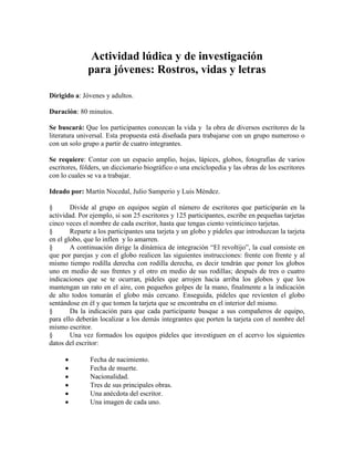 Actividad lúdica y de investigación
para jóvenes: Rostros, vidas y letras
Dirigido a: Jóvenes y adultos.
Duración: 80 minutos.
Se buscará: Que los participantes conozcan la vida y la obra de diversos escritores de la
literatura universal. Esta propuesta está diseñada para trabajarse con un grupo numeroso o
con un solo grupo a partir de cuatro integrantes.
Se requiere: Contar con un espacio amplio, hojas, lápices, globos, fotografías de varios
escritores, fólders, un diccionario biográfico o una enciclopedia y las obras de los escritores
con lo cuales se va a trabajar.
Ideado por: Martín Nocedal, Julio Samperio y Luis Méndez.
§ Divide al grupo en equipos según el número de escritores que participarán en la
actividad. Por ejemplo, si son 25 escritores y 125 participantes, escribe en pequeñas tarjetas
cinco veces el nombre de cada escritor, hasta que tengas ciento veinticinco tarjetas.
§ Reparte a los participantes una tarjeta y un globo y pídeles que introduzcan la tarjeta
en el globo, que lo inflen y lo amarren.
§ A continuación dirige la dinámica de integración ―El revoltijo‖, la cual consiste en
que por parejas y con el globo realicen las siguientes instrucciones: frente con frente y al
mismo tiempo rodilla derecha con rodilla derecha, es decir tendrán que poner los globos
uno en medio de sus frentes y el otro en medio de sus rodillas; después de tres o cuatro
indicaciones que se te ocurran, pídeles que arrojen hacia arriba los globos y que los
mantengan un rato en el aire, con pequeños golpes de la mano, finalmente a la indicación
de alto todos tomarán el globo más cercano. Enseguida, pídeles que revienten el globo
sentándose en él y que tomen la tarjeta que se encontraba en el interior del mismo.
§ Da la indicación para que cada participante busque a sus compañeros de equipo,
para ello deberán localizar a los demás integrantes que porten la tarjeta con el nombre del
mismo escritor.
§ Una vez formados los equipos pídeles que investiguen en el acervo los siguientes
datos del escritor:
Fecha de nacimiento.
Fecha de muerte.
Nacionalidad.
Tres de sus principales obras.
Una anécdota del escritor.
Una imagen de cada uno.
 