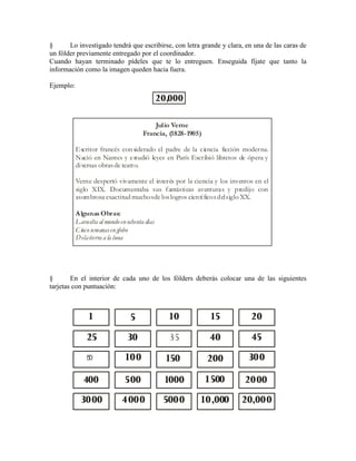 § Lo investigado tendrá que escribirse, con letra grande y clara, en una de las caras de
un fólder previamente entregado por el coordinador.
Cuando hayan terminado pídeles que te lo entreguen. Enseguida fíjate que tanto la
información como la imagen queden hacia fuera.
Ejemplo:
§ En el interior de cada uno de los fólders deberás colocar una de las siguientes
tarjetas con puntuación:
20,000
Julio Verne
Francia, (1828-1905)
Algunas Obras:
Escritor francés con siderado el padre de la ciencia ficción moderna.
Nació en Nantes y estudió leyes en París Escribió libretos de ópera y
diversas obrasde teatro.
Verne despertó vivamente el interés por la ciencia y los inventos en el
siglo XIX. Documentaba sus fantásticas aventuras y predijo con
asombrosa exactitud muchosde loslogros científicosdelsiglo XX.
Lavuelta al mundoen ochenta días
Cincosemanasen globo
Delatierra a la luna
20,00010,000500040003000
400
50
25
1
30
5
35
10
40
15
45
20
100 150 200 300
500 1000 1500 2000
 