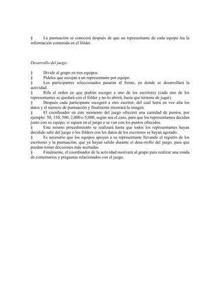 § La puntuación se conocerá después de que un representante de cada equipo lea la
información contenida en el fólder.
Desarrollo del juego:
§ Divide al grupo en tres equipos.
§ Pídeles que escojan a un representante por equipo.
§ Los participantes seleccionados pasarán al frente, en donde se desarrollará la
actividad.
§ Rifa el orden en que podrán escoger a uno de los escritores (cada uno de los
representantes se quedará con el fólder y no lo abrirá, hasta que termine de jugar).
§ Después cada participante escogerá a otro escritor, del cual leerá en voz alta los
datos y el número de puntuación y finalmente mostrará la imagen.
§ El coordinador en este momento del juego ofrecerá una cantidad de puntos, por
ejemplo: 50, 150, 500, 2,000 o 5,000, según sea el caso, para que los representantes decidan
junto con su equipo, si siguen en el juego o se van con los puntos ofrecidos.
§ Este mismo procedimiento se realizará hasta que todos los representantes hayan
decidido salir del juego o los fólders con los datos de los escritores se hayan agotado.
§ Es necesario que los equipos apoyen a su representante llevando el registro de los
escritores y la puntuación, que ya hayan salido durante el desa-rrollo del juego, para que
puedan tomar decisiones más acertadas.
§ Finalmente, el coordinador de la actividad motivará al grupo para realizar una ronda
de comentarios y preguntas relacionados con el juego.
 
