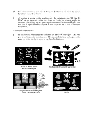 12. Los héroes retornan a casa con el elixir, una bendición o un tesoro del que se
beneficiará el mundo ordinario.
§ Al terminar la lectura, explica sencillamente a los participantes que ―El viaje del
héroe‖ es una estructura mítica que tienen en común las grandes novelas de
aventuras e invítalos a que permanezcan atentos durante la semana del taller para
que vean si logran identificar algunas de esas etapas en las lecturas y libros que
compartirán.
Elaboración de un mosaico
§ En una cartulina negra se recortan las formas del dibujo ―A‖ (ver figura 1). Se debe
prever que los espacios entre las piezas del tema sean lo bastante anchos para poder
pegar por detrás con diurex trozos de papel celofán de colores.
 