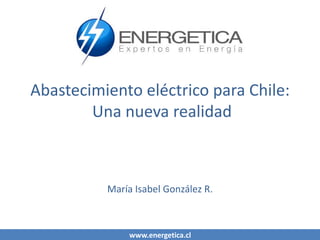 www.energetica.cl
Abastecimiento eléctrico para Chile:
Una nueva realidad
María Isabel González R.
 