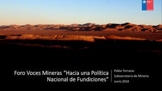 Foro Voces Mineras “Hacia una Política
Nacional de Fundiciones”
Pablo	Terrazas	
Subsecretario	de	Minería	
Junio	2018	
 