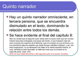 Quinto narrador Hay un quinto narrador omnisciente, en tercera persona, que se encuentra disimulado en el texto, dominando la relación entre todos los demás.  Se hace evidente al final del capítulo 8:  Bien es verdad que el segundo autor desta obra no quiso creer que tan curiosa historia estuviese entregada a las leyes del olvido, ni que hubiesen sido tan poco curiosos los ingenios de la Mancha, que no tuviesen en sus archivos o en sus escritorios algunos papeles que deste famoso caballero tratasen; y así, con esta imaginación, no se desesperó de hallar el fin desta apacible historia, el cual, siéndole el cielo favorable, le halló del modo que se contará en la segunda parte. (Cap. VIII)  (Esa voz que habla del primer y del segundo autor es el quinto narrador).  