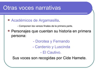 Otras voces narrativas Académicos de Argamasilla . - Componen los versos finales de la primera parte.  Personajes que cuentan su historia en primera persona:  - Dorotea y Fernando - Cardenio y Luscinda - El Cautivo.  Sus voces son recogidas por Cide Hamete. 