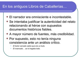 En los antiguos Libros de Caballerías… El narrador era omnisciente e incontestable.  Se intentaba justificar la autenticidad del relato relacionando al héroe con supuestos documentos históricos fiables. A mayor número de fuentes, más credibilidad.  Por supuesto, esto no tenía ninguna consistencia ante un análisis crítico.  El lector sensato sabía que era un bulo.  El insensato… se lo tragaba todo.  