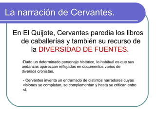 La narración de Cervantes. En El Quijote, Cervantes parodia los libros de caballerías y también su recurso de la  DIVERSIDAD DE FUENTES.  Dado un determinado personaje histórico, lo habitual es que sus andanzas aparezcan reflejadas en documentos varios de diversos cronistas.  Cervantes inventa un entramado de distintos narradores cuyas visiones se completan, se complementan y hasta se critican entre sí.  
