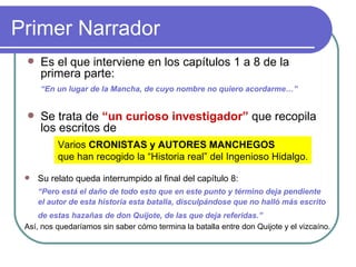 Primer Narrador  Es el que interviene en los capítulos 1 a 8 de la primera parte:  “ En un lugar de la Mancha, de cuyo nombre no quiero acordarme…”   Se trata de  “un curioso investigador”  que recopila los escritos de  Varios  CRONISTAS y AUTORES MANCHEGOS que han recogido la “Historia real” del Ingenioso Hidalgo. Su relato queda interrumpido al final del capítulo 8:  “ Pero está el daño de todo esto que en este punto y término deja pendiente el autor de esta historia esta batalla, disculpándose que no halló más escrito de estas hazañas de don Quijote, de las que deja referidas.”    Así, nos quedaríamos sin saber cómo termina la batalla entre don Quijote y el vizcaíno.  