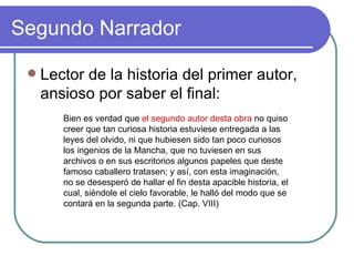 Segundo Narrador Lector de la historia del primer autor, ansioso por saber el final:  Bien es verdad que  el segundo autor desta obra  no quiso creer que tan curiosa historia estuviese entregada a las leyes del olvido, ni que hubiesen sido tan poco curiosos los ingenios de la Mancha, que no tuviesen en sus archivos o en sus escritorios algunos papeles que deste famoso caballero tratasen; y así, con esta imaginación, no se desesperó de hallar el fin desta apacible historia, el cual, siéndole el cielo favorable, le halló del modo que se contará en la segunda parte. (Cap. VIII) 