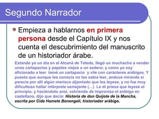 Segundo Narrador  Empieza a hablarnos  en primera persona  desde el Capítulo IX y nos cuenta el descubrimiento del manuscrito de un historiador árabe. Estando yo un día en el Alcaná de Toledo, llegó un muchacho a vender unos cartapacios y papeles viejos a un sedero; y como yo soy  aficionado a leer  tomé un cartapacio  y vile con carácteres arábigos. Y puesto que aunque los conocía no los sabía leer, anduve mirando si parecía por allí algún morisco aljamiado que los leyese, y no fue muy dificultoso hallar intérprete semejante (…)  Le di priesa que leyese el principio, y haciéndolo ansí, volviendo de improviso el arábigo en castellano, dijo que decía:  Historia de don Quijote de la Mancha, escrita por Cide Hamete Benengeli, historiador arábigo .  