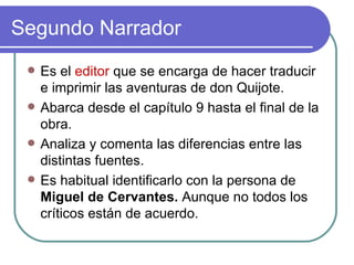Segundo Narrador Es el  editor  que se encarga de hacer traducir e imprimir las aventuras de don Quijote.  Abarca desde el capítulo 9 hasta el final de la obra.  Analiza y comenta las diferencias entre las distintas fuentes.  Es habitual identificarlo con la persona de  Miguel de Cervantes.  Aunque no todos los críticos están de acuerdo.  