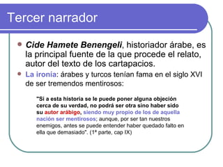 Tercer narrador Cide Hamete Benengeli , historiador árabe, es la principal fuente de la que procede el relato, autor del texto de los cartapacios.  La ironía : árabes y turcos tenían fama en el siglo XVI de ser tremendos mentirosos:   "Si a esta historia se le puede poner alguna objeción cerca de su verdad, no podrá ser otra sino haber sido su  autor arábigo ,  siendo muy propio de los de aquella nación ser mentirosos ; aunque, por ser tan nuestros enemigos, antes se puede entender haber quedado falto en ella que demasiado". (1ª parte, cap IX)  