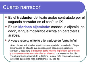 Cuarto narrador Es el  traductor  del texto árabe contratado por el segundo narrador en el capítulo IX.  Es un  Morisco aljamiado : conoce la aljamía, es decir, lengua mozárabe escrita en caracteres árabes.  A veces recorta el texto o lo traduce de forma infiel:   Aquí pinta el autor todas las circunstancias de la casa de don Diego, pintándonos en ellas lo que contiene una casa de un caballero labrador y rico; pero  al traductor desta historia le pareció  pasar estas y otras semejantes menudencias en silencio , porque no venían bien con el propósito principal de la historia, la cual más tiene su fuerza en la verdad que en las frías digresiones.  (ii, cap 18) 
